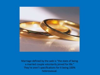 Marriage defined by the web is “the state of being a married couple voluntarily joined for life.” They’re aren’t specifications for it being 100% heterosexual.