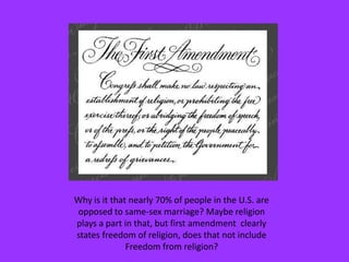 Why is it that nearly 70% of people in the U.S. are opposed to same-sex marriage? Maybe religion plays a part in that, but first amendment  clearly states freedom of religion, does that not include Freedom from religion?