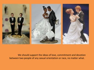 We should support the ideas of love, commitment and devotion between two people of any sexual orientation or race, no matter what. 