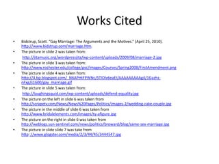 Works CitedBidstrup, Scott. “Gay Marriage: The Arguments and the Motives.” (April 25, 2010). http://www.bidstrup.com/marriage.htm.The picture in slide 2 was taken from:http://jitamusic.org/wordpressjita/wp-content/uploads/2009/08/marriage-2.jpgThe picture in slide 3 was taken from: http://www.rochester.edu/college/psc/images/Courses/Spring2008/FirstAmendment.pngThe picture in slide 4 was taken from: http://4.bp.blogspot.com/_N6APHtFPWNc/STlOlv6eaEI/AAAAAAAAAg4/1Gazhz-nFxg/s1600/gay_marriage.gifThe picture in slide 5 was taken from:http://laughingsquid.com/wp-content/uploads/defend-equality.jpgThe picture on the left in slide 6 was taken from http://scrapetv.com/News/News%20Pages/Politics/images-2/wedding-cake-couple.jpgThe picture in the middle of slide 6 was taken from                                 http://www.bridalelements.com/images/ty-afigure.jpgThe picture on the right in slide 6 was taken from 			      http://weblogs.sun-sentinel.com/news/politics/broward/blog/same-sex-marriage.jpgThe picture in slide slide 7 was take from                                                                                                                 http://www.glogster.com/media/2/3/44/45/3444547.jpg