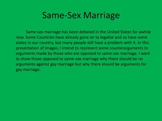Same-Sex Marriage 		Same-sex marriage has been debated in the United States for awhile now. Some Countries have already gone on to legalize and so have some states in our country, but many people still have a problem with it. In this presentation of images, I intend to represent some counterarguments to arguments made by those who are opposed to same-sex marriage. I want to show those opposed to same-sex marriage why there should be no arguments against gay marriage but why there should be arguments for gay marriage.  