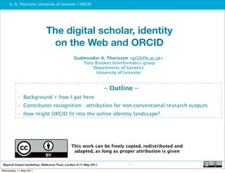 G. A. Thorisson, University of Leicester / ORCID
                                              http://www.orcid.org




                            The digital scholar, identity
                             on the Web and ORCID
                                              Gudmundur A. Thorisson <gt50@le.ac.uk>
                                                 Tony Brookes bioinformatics group
                                                     Departments of Genetics
                                                       University of Leicester


                                                                -- Outline --
           • Background + how I got here
           • Contributor recognition - attribution for non-conventional research outputs
           • How might ORCID fit into the online identity landscape?




                                            This work can be freely copied, redistributed and
                                             adapted, as long as proper attribution is given


 Beyond Impact workshop, Wellcome Trust, London 9-11 May 2011            1
Wednesday, 11 May 2011
 