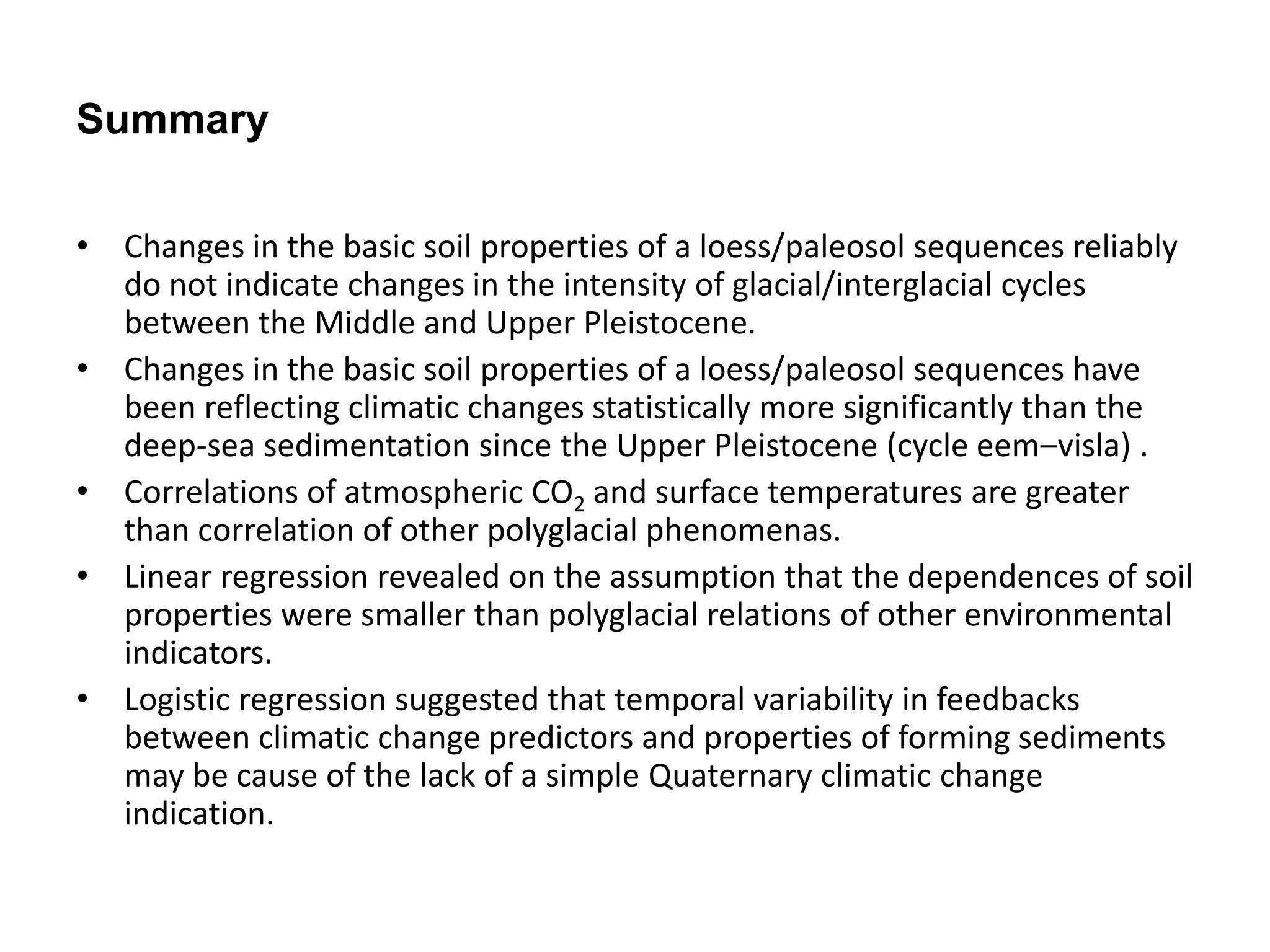 Summary 
• Changes in the basic soil properties of a loess/paleosol sequences reliably 
do not indicate changes in the intensity of glacial/interglacial cycles 
between the Middle and Upper Pleistocene. 
• Changes in the basic soil properties of a loess/paleosol sequences have 
been reflecting climatic changes statistically more significantly than the 
deep-sea sedimentation since the Upper Pleistocene (cycle eem‒visla) . 
• Correlations of atmospheric CO2 and surface temperatures are greater 
than correlation of other polyglacial phenomenas. 
• Linear regression revealed on the assumption that the dependences of soil 
properties were smaller than polyglacial relations of other environmental 
indicators. 
• Logistic regression suggested that temporal variability in feedbacks 
between climatic change predictors and properties of forming sediments 
may be cause of the lack of a simple Quaternary climatic change 
indication. 
 