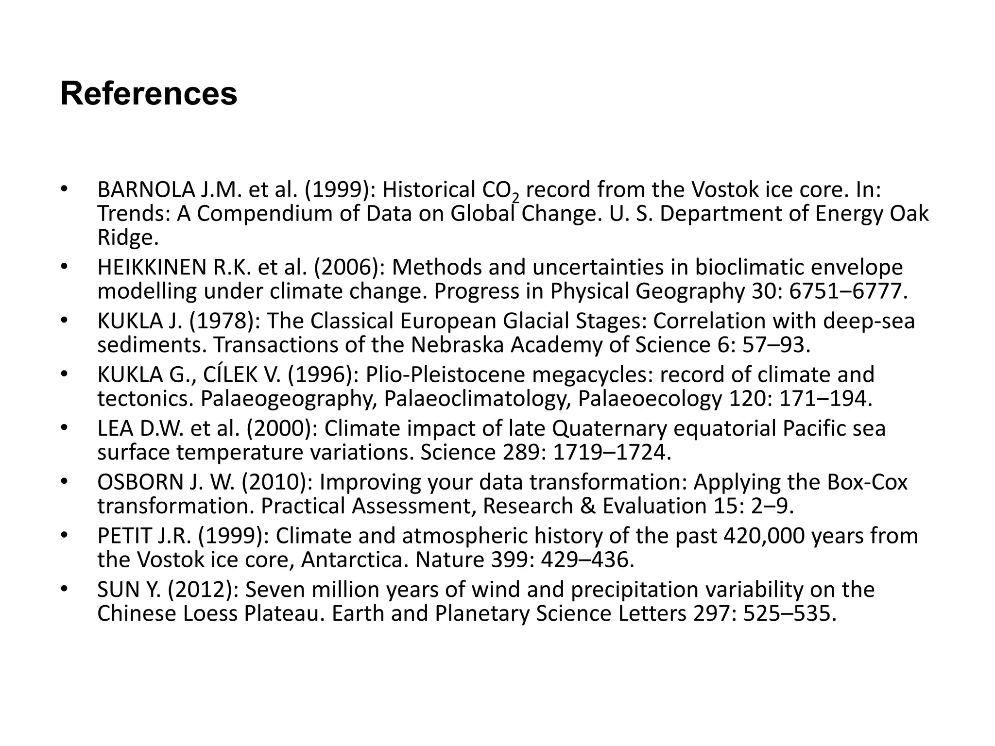 References 
• BARNOLA J.M. et al. (1999): Historical CO2 record from the Vostok ice core. In: 
Trends: A Compendium of Data on Global Change. U. S. Department of Energy Oak 
Ridge. 
• HEIKKINEN R.K. et al. (2006): Methods and uncertainties in bioclimatic envelope 
modelling under climate change. Progress in Physical Geography 30: 6751‒6777. 
• KUKLA J. (1978): The Classical European Glacial Stages: Correlation with deep-sea 
sediments. Transactions of the Nebraska Academy of Science 6: 57–93. 
• KUKLA G., CÍLEK V. (1996): Plio-Pleistocene megacycles: record of climate and 
tectonics. Palaeogeography, Palaeoclimatology, Palaeoecology 120: 171‒194. 
• LEA D.W. et al. (2000): Climate impact of late Quaternary equatorial Pacific sea 
surface temperature variations. Science 289: 1719–1724. 
• OSBORN J. W. (2010): Improving your data transformation: Applying the Box-Cox 
transformation. Practical Assessment, Research & Evaluation 15: 2‒9. 
• PETIT J.R. (1999): Climate and atmospheric history of the past 420,000 years from 
the Vostok ice core, Antarctica. Nature 399: 429–436. 
• SUN Y. (2012): Seven million years of wind and precipitation variability on the 
Chinese Loess Plateau. Earth and Planetary Science Letters 297: 525–535. 
