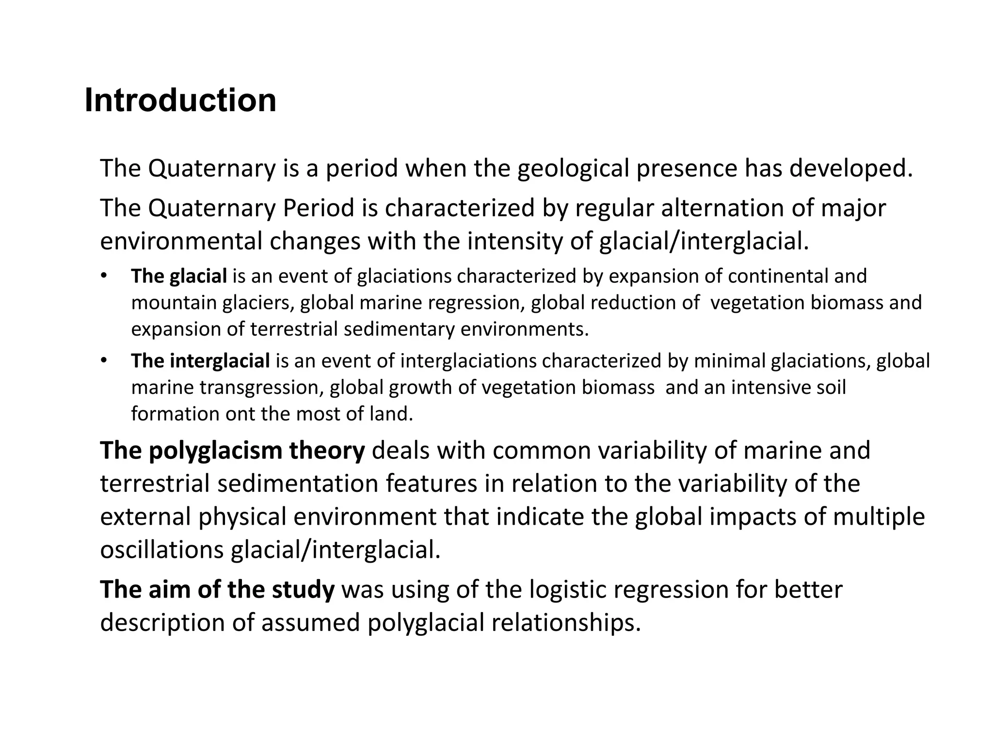 Introduction 
The Quaternary is a period when the geological presence has developed. 
The Quaternary Period is characterized by regular alternation of major 
environmental changes with the intensity of glacial/interglacial. 
• The glacial is an event of glaciations characterized by expansion of continental and 
mountain glaciers, global marine regression, global reduction of vegetation biomass and 
expansion of terrestrial sedimentary environments. 
• The interglacial is an event of interglaciations characterized by minimal glaciations, global 
marine transgression, global growth of vegetation biomass and an intensive soil 
formation ont the most of land. 
The polyglacism theory deals with common variability of marine and 
terrestrial sedimentation features in relation to the variability of the 
external physical environment that indicate the global impacts of multiple 
oscillations glacial/interglacial. 
The aim of the study was using of the logistic regression for better 
description of assumed polyglacial relationships. 
 