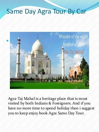 Same Day Agra Tour By Car
 Visit India-Agra Taj Mahal Tour
Agra-Taj Mahal is a heritage place that is most
visited by both Indians & Foreigners. And if you
have no more time to spend holiday then i suggest
you to keep enjoy book Agra Same Day Tour.
 