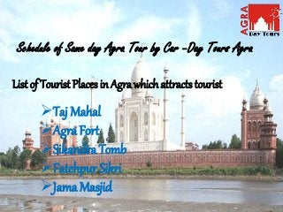 Schedule of Same day Agra Tour by Car –Day Tours Agra
List of Tourist Places in Agra which attracts tourist
Taj Mahal
Agra Fort
Sikandra Tomb
Fatehpur Sikri
Jama Masjid
 