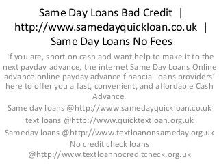 Same Day Loans Bad Credit |
http://www.samedayquickloan.co.uk |
Same Day Loans No Fees
If you are, short on cash and want help to make it to the
next payday advance, the internet Same Day Loans Online
advance online payday advance financial loans providers’
here to offer you a fast, convenient, and affordable Cash
Advance.
Same day loans @http://www.samedayquickloan.co.uk
text loans @http://www.quicktextloan.org.uk
Sameday loans @http://www.textloanonsameday.org.uk
No credit check loans
@http://www.textloannocreditcheck.org.uk
 