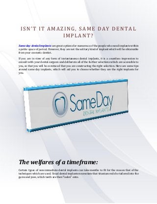 I S N ’ T I T A M A Z I N G , S AME DAY DENTAL 
IMPLANT? 
Same day dental implants are great options for numerous of the people who need implants within 
a petite space of period. However, they are not the solitary kind of implant which will be obtainable 
from your cosmetic dentist. 
If you are in view of any form of instantaneous dental implants, it is a countless impression to 
consult with your dental surgeon and deliberate all of the further selections which are accessible to 
you, so that you will be convinced that you are constructing the right selection. Here are some tips 
around same day implants, which will aid you to choose whether they are the right implants for 
you. 
The welfares of a timeframe: 
Certain types of non-immediate dental implants can take months to fit for the reason that of the 
techniques which are used. Usual dental implants necessitate that titanium rods be tailored into the 
gums and jaws, which teeth are then "laden" onto. 
 
