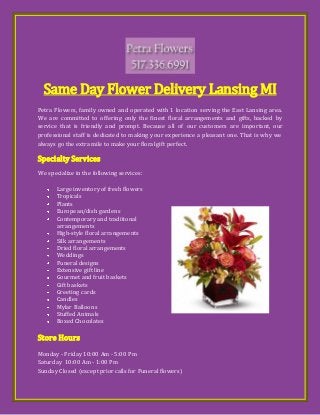 Same Day Flower Delivery Lansing MI
Petra Flowers, family owned and operated with 1 location serving the East Lansing area.
We are committed to offering only the finest floral arrangements and gifts, backed by
service that is friendly and prompt. Because all of our customers are important, our
professional staff is dedicated to making your experience a pleasant one. That is why we
always go the extra mile to make your floral gift perfect.
Specialty Services
We specialize in the following services:
Large inventory of fresh flowers
Tropicals
Plants
European/dish gardens
Contemporary and traditional
arrangements
High-style floral arrangements
Silk arrangements
Dried floral arrangements
Weddings
Funeral designs
Extensive gift line
Gourmet and fruit baskets
Gift baskets
Greeting cards
Candles
Mylar Balloons
Stuffed Animals
Boxed Chocolates
Store Hours
Monday - Friday 10:00 Am - 5:00 Pm
Saturday 10:00 Am - 1:00 Pm
Sunday Closed (except prior calls for Funeral flowers)
 