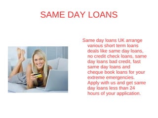 SAME DAY LOANS Same day loans UK arrange various short term loans deals like same day loans, no credit check loans, same day loans bad credit, fast same day loans and cheque book loans for your extreme emergencies. Apply with us and get same day loans less than 24 hours of your application. By :-  http://www.samedayloansuk.org.uk 
