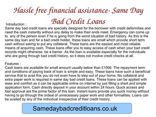Hassle free financial assistance- Same Day Bad Credit Loans Introduction : Same day bad credit loans are specially designed for the borrower with credit deformities and need the cash instantly without any delay to make their ends meet. Emergency can come up to  any of the person even if he is going from the worst situation of bad history. As this is the same day loan and for a bad credit holder, these loans are small which provide short term cash without asking to put any collateral. These loans are the easiest and most reliable means of acquiring cash. These loans offer you to easy access of cash when your bad credit records might otherwise  be a barrier. As the loan is available especially for the individuals who are going through bad credit history, so it does not involve credit checks at all.  Features : Cash loans are available for small amount usually below than £1000. The repayment term and conditions of paying back of loan is simple and easy. These loans have such a beneficial service that to avail this you do not even have to step out of your home. No collateral and extra paper work is required in same day bad credit loans. These loans can be applied with ease and comfort as it can be applicable online on internet by just filling a short and simple application form. Cash directly deposit in your account within 24 hours. Quick access and fast approval are the prime factor of this loan. Instant loans provide you quick money without having to go through the ordeal of unnecessary paper work and other formalities. Loans can be availed by any of the individual irrespective of their credit history.  Samedaybadcreditloans.co.uk Samedaybadcreditloans.co.uk 