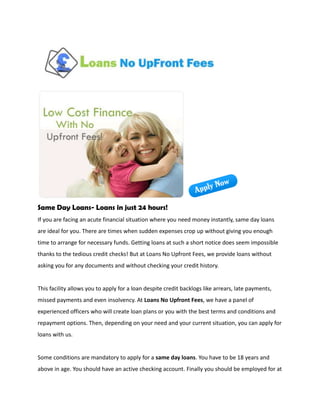 Same Day Loans- Loans in just 24 hours!
If you are facing an acute financial situation where you need money instantly, same day loans
are ideal for you. There are times when sudden expenses crop up without giving you enough
time to arrange for necessary funds. Getting loans at such a short notice does seem impossible
thanks to the tedious credit checks! But at Loans No Upfront Fees, we provide loans without
asking you for any documents and without checking your credit history.


This facility allows you to apply for a loan despite credit backlogs like arrears, late payments,
missed payments and even insolvency. At Loans No Upfront Fees, we have a panel of
experienced officers who will create loan plans or you with the best terms and conditions and
repayment options. Then, depending on your need and your current situation, you can apply for
loans with us.


Some conditions are mandatory to apply for a same day loans. You have to be 18 years and
above in age. You should have an active checking account. Finally you should be employed for at
 