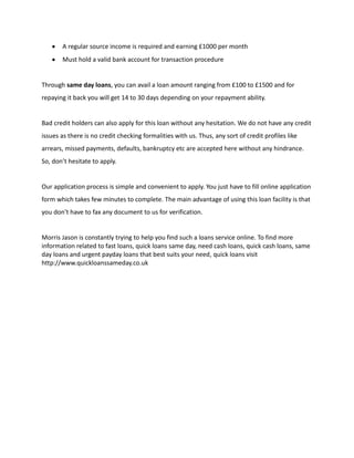 A regular source income is required and earning £1000 per month
       Must hold a valid bank account for transaction procedure


Through same day loans, you can avail a loan amount ranging from £100 to £1500 and for
repaying it back you will get 14 to 30 days depending on your repayment ability.


Bad credit holders can also apply for this loan without any hesitation. We do not have any credit
issues as there is no credit checking formalities with us. Thus, any sort of credit profiles like
arrears, missed payments, defaults, bankruptcy etc are accepted here without any hindrance.
So, don’t hesitate to apply.


Our application process is simple and convenient to apply. You just have to fill online application
form which takes few minutes to complete. The main advantage of using this loan facility is that
you don’t have to fax any document to us for verification.


Morris Jason is constantly trying to help you find such a loans service online. To find more
information related to fast loans, quick loans same day, need cash loans, quick cash loans, same
day loans and urgent payday loans that best suits your need, quick loans visit
http://www.quickloanssameday.co.uk
 