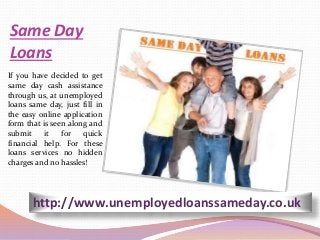 Same Day
Loans
If you have decided to get
same day cash assistance
through us, at unemployed
loans same day, just fill in
the easy online application
form that is seen along and
submit it for quick
financial help. For these
loans services no hidden
charges and no hassles!
http://www.unemployedloanssameday.co.uk
 