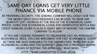 SAME DAY LOANS GET VERY LITTLE
FINANCE VIA MOBILE PHONE
BY PROMISING SECURITY, THE LENDING COMPANY WILL EASILY GIVE YOU
THE MONEY SINCE SUCH RESIDENCE CAN BE USED TO RAISE ANY
QUANTITY LEFT OVERDUE AT THE END OF THE ECONOMICAL LOAN
PERIOD. GOING FOR ECONOMICAL LOANS FOR UNEMPLOYED WITH A BAD
CREDIT RANKING SCORE IS ALSO A GREAT WAY OF MOVING THE LENDING
COMPANY TO ALLOW:
IF YOU ARE LOOKING FORWARD TO ORGANIZING OUT AN IMMEDIATE
ECONOMICAL NEED, YOU CAN IMPLEMENT FOR FAST ECONOMICAL LOANS
AS THESE ARE ALSO AVAILABLE TO THE UNEMPLOYED. THESE ARE ALSO
ECONOMICAL LOANS AND THE QUANTITY USED FOR IS PROVIDED WITHIN
HOURS OF POSTING THE APPROVAL. READ MORE…
HTTP://WWW.SAMEDAYTEXTLOANS.CO.UK
 