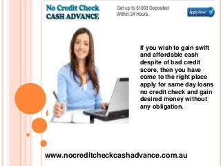 If you wish to gain swift
and affordable cash
despite of bad credit
score, then you have
come to the right place
apply for same day loans
no credit check and gain
desired money without
any obligation.
www.nocreditcheckcashadvance.com.au
 