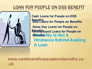 LOAN FOR PEOPLE ON DSS BENEFIT
Disability Is Not A
Hindrance Behind Availing
A Loan
Cash Loans for People on DSS
Benefits
DSS Loans for People on Benefits
Same Day Loans for People on
BenefitsUnemployed Loans for People on
Benefits
www.cashloansforpeopleonbenefits.co
.uk
 