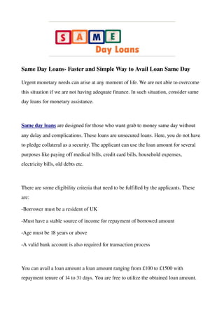 Same Day Loans­ Faster and Simple Way to Avail Loan Same Day

Urgent monetary needs can arise at any moment of life. We are not able to overcome 
this situation if we are not having adequate finance. In such situation, consider same 
day loans for monetary assistance.



Same day loans are designed for those who want grab to money same day without 
any delay and complications. These loans are unsecured loans. Here, you do not have 
to pledge collateral as a security. The applicant can use the loan amount for several 
purposes like paying off medical bills, credit card bills, household expenses, 
electricity bills, old debts etc. 



There are some eligibility criteria that need to be fulfilled by the applicants. These 
are:

­Borrower must be a resident of UK

­Must have a stable source of income for repayment of borrowed amount

­Age must be 18 years or above

­A valid bank account is also required for transaction process



You can avail a loan amount a loan amount ranging from £100 to £1500 with 
repayment tenure of 14 to 31 days. You are free to utilize the obtained loan amount.
 