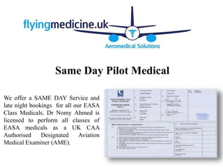 Same Day Pilot Medical
We offer a SAME DAY Service and
late night bookings for all our EASA
Class Medicals. Dr Nomy Ahmed is
licensed to perform all classes of
EASA medicals as a UK CAA
Authorised Designated Aviation
Medical Examiner (AME).
 