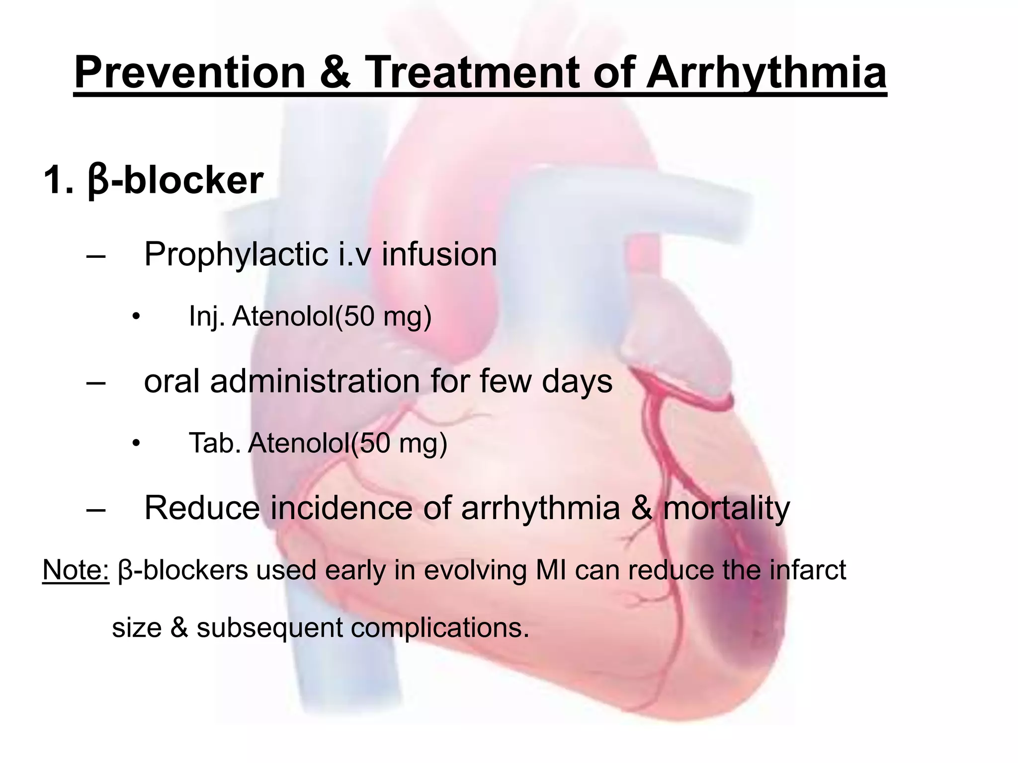 Prevention & Treatment of Arrhythmia
1. β-blocker
– Prophylactic i.v infusion
• Inj. Atenolol(50 mg)
– oral administration for few days
• Tab. Atenolol(50 mg)
– Reduce incidence of arrhythmia & mortality
Note: β-blockers used early in evolving MI can reduce the infarct
size & subsequent complications.
 