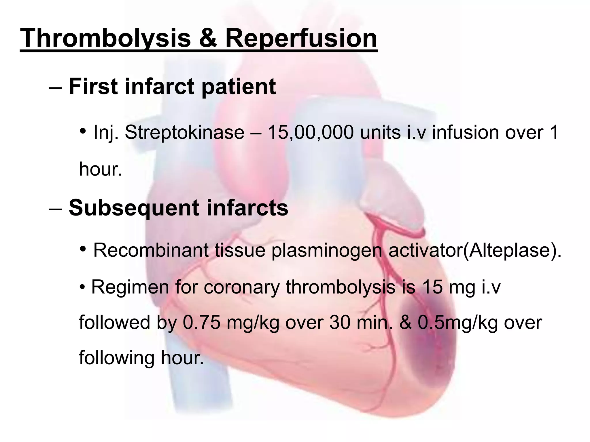 Thrombolysis & Reperfusion
– First infarct patient
• Inj. Streptokinase – 15,00,000 units i.v infusion over 1
hour.
– Subsequent infarcts
• Recombinant tissue plasminogen activator(Alteplase).
• Regimen for coronary thrombolysis is 15 mg i.v
followed by 0.75 mg/kg over 30 min. & 0.5mg/kg over
following hour.
 