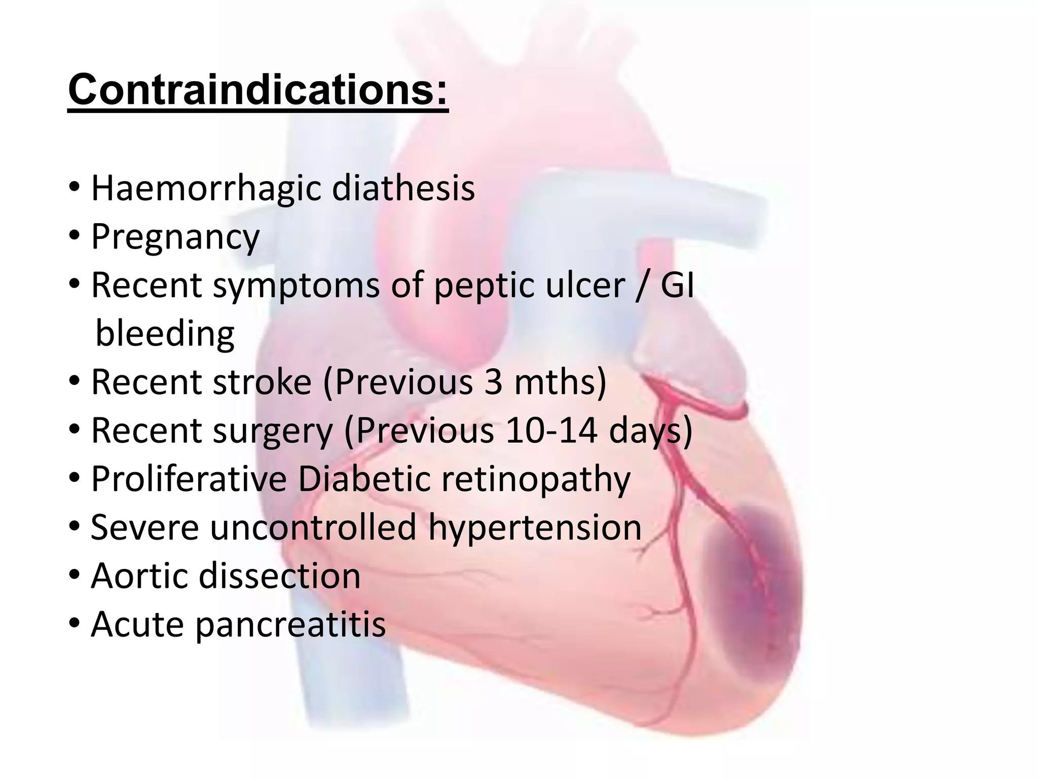 Contraindications:
• Haemorrhagic diathesis
• Pregnancy
• Recent symptoms of peptic ulcer / GI
bleeding
• Recent stroke (Previous 3 mths)
• Recent surgery (Previous 10-14 days)
• Proliferative Diabetic retinopathy
• Severe uncontrolled hypertension
• Aortic dissection
• Acute pancreatitis
 