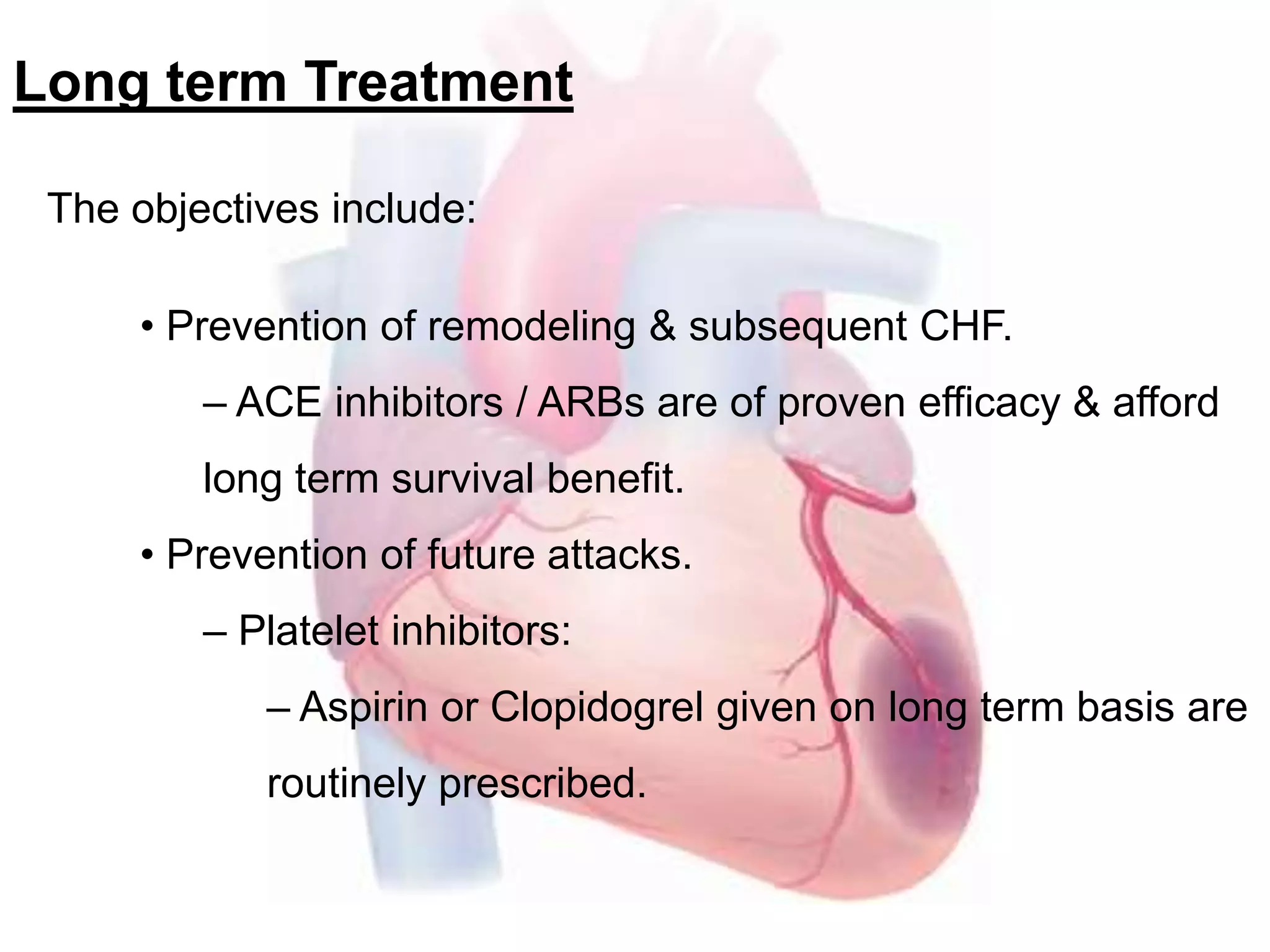Long term Treatment
The objectives include:
• Prevention of remodeling & subsequent CHF.
– ACE inhibitors / ARBs are of proven efficacy & afford
long term survival benefit.
• Prevention of future attacks.
– Platelet inhibitors:
– Aspirin or Clopidogrel given on long term basis are
routinely prescribed.
 