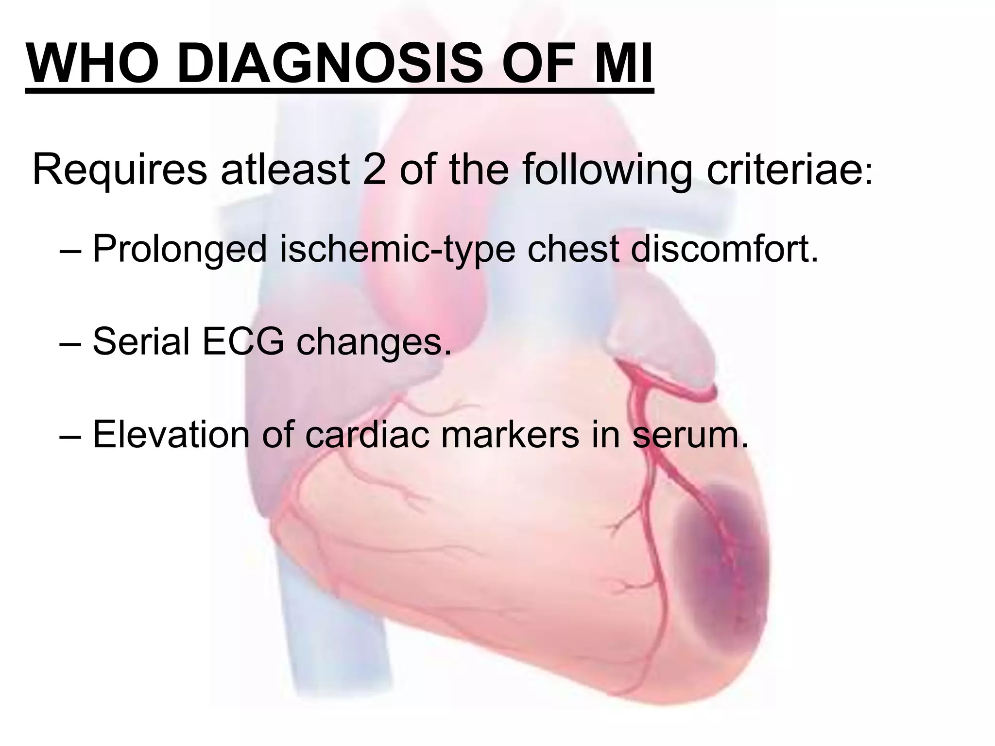 WHO DIAGNOSIS OF MI
Requires atleast 2 of the following criteriae:
– Prolonged ischemic-type chest discomfort.
– Serial ECG changes.
– Elevation of cardiac markers in serum.
 