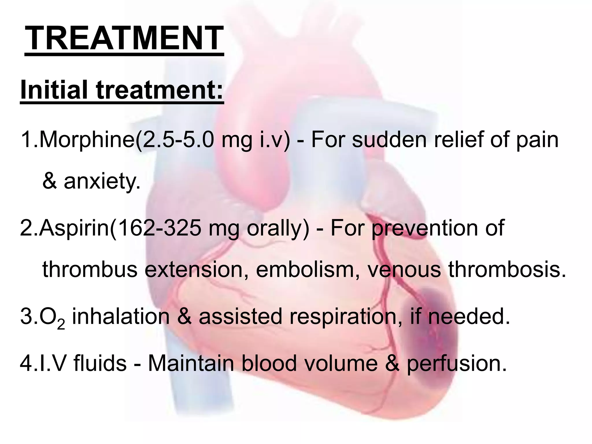TREATMENT
Initial treatment:
1.Morphine(2.5-5.0 mg i.v) - For sudden relief of pain
& anxiety.
2.Aspirin(162-325 mg orally) - For prevention of
thrombus extension, embolism, venous thrombosis.
3.O2 inhalation & assisted respiration, if needed.
4.I.V fluids - Maintain blood volume & perfusion.
 
