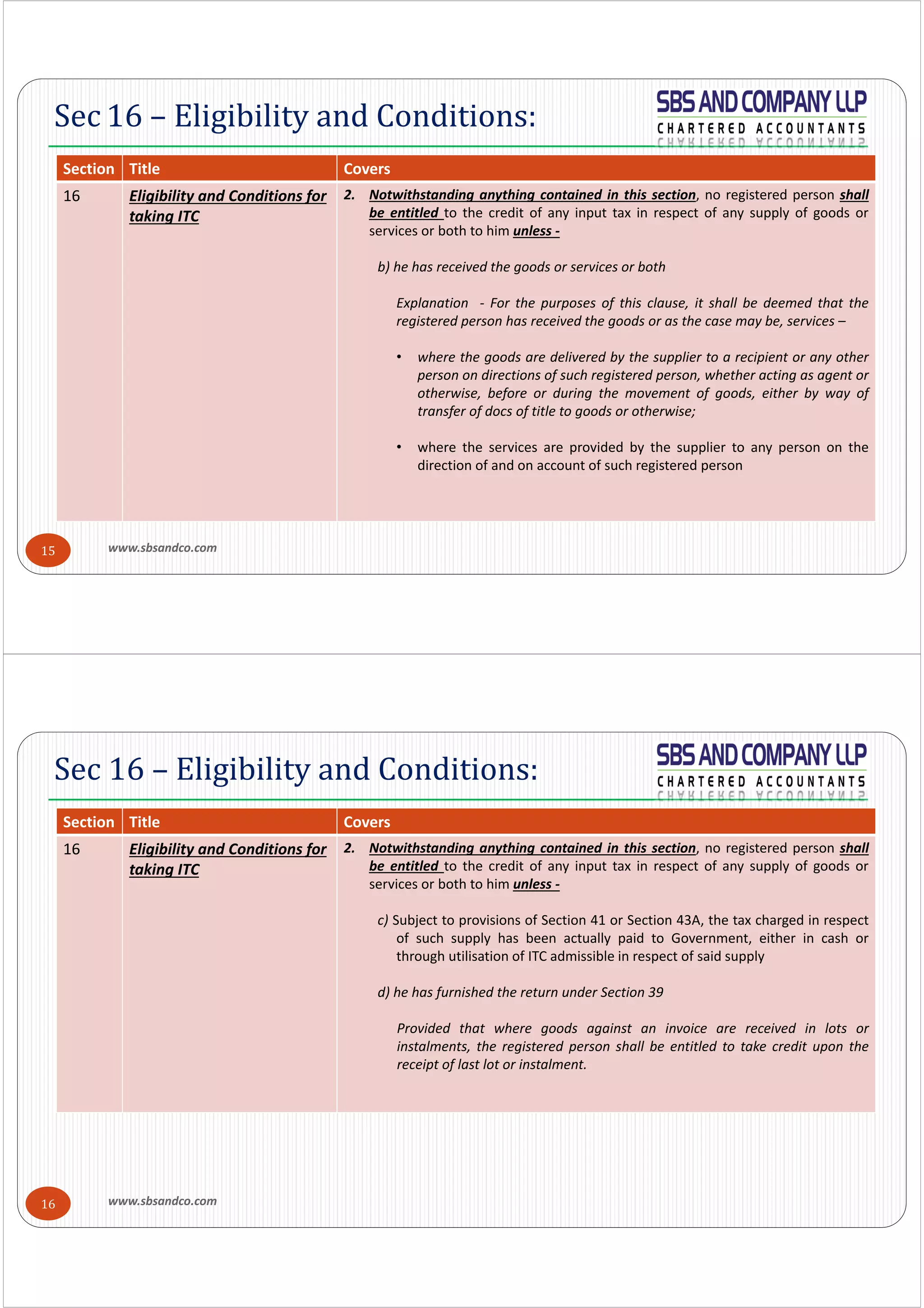 www.sbsandco.com15
Sec 16 – Eligibility and Conditions:
Section  Title Covers
16 Eligibility and Conditions for 
taking ITC
2. Notwithstanding anything contained in this section, no registered person shall
be entitled to the credit of any input tax in respect of any supply of goods or
services or both to him unless ‐
b) he has received the goods or services or both
Explanation ‐ For the purposes of this clause, it shall be deemed that the
registered person has received the goods or as the case may be, services –
• where the goods are delivered by the supplier to a recipient or any other
person on directions of such registered person, whether acting as agent or
otherwise, before or during the movement of goods, either by way of
transfer of docs of title to goods or otherwise;
• where the services are provided by the supplier to any person on the
direction of and on account of such registered person
www.sbsandco.com16
Sec 16 – Eligibility and Conditions:
Section  Title Covers
16 Eligibility and Conditions for 
taking ITC
2. Notwithstanding anything contained in this section, no registered person shall
be entitled to the credit of any input tax in respect of any supply of goods or
services or both to him unless ‐
c) Subject to provisions of Section 41 or Section 43A, the tax charged in respect
of such supply has been actually paid to Government, either in cash or
through utilisation of ITC admissible in respect of said supply
d) he has furnished the return under Section 39
Provided that where goods against an invoice are received in lots or
instalments, the registered person shall be entitled to take credit upon the
receipt of last lot or instalment.
 