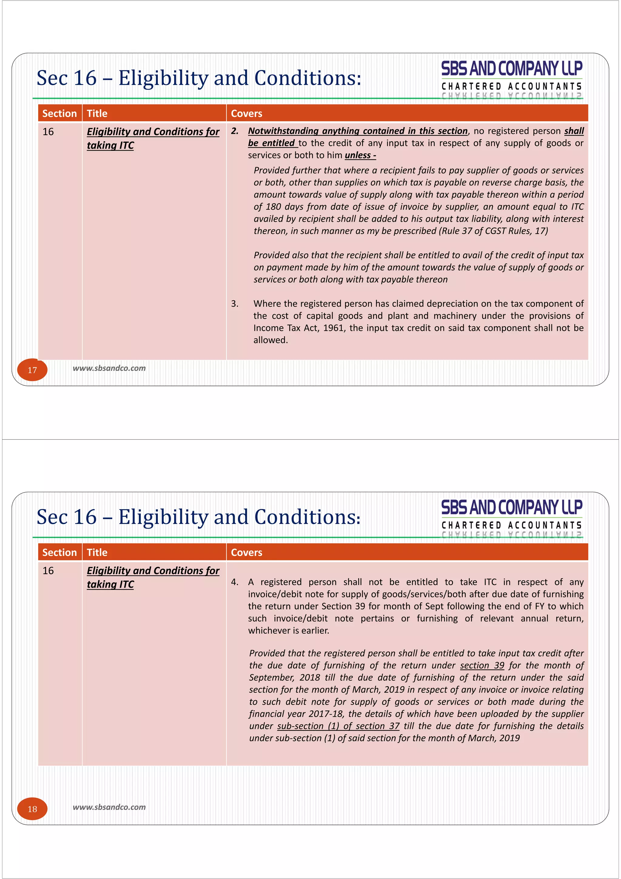 www.sbsandco.com17
Sec 16 – Eligibility and Conditions:
Section  Title Covers
16 Eligibility and Conditions for 
taking ITC
2. Notwithstanding anything contained in this section, no registered person shall
be entitled to the credit of any input tax in respect of any supply of goods or
services or both to him unless ‐
Provided further that where a recipient fails to pay supplier of goods or services
or both, other than supplies on which tax is payable on reverse charge basis, the
amount towards value of supply along with tax payable thereon within a period
of 180 days from date of issue of invoice by supplier, an amount equal to ITC
availed by recipient shall be added to his output tax liability, along with interest
thereon, in such manner as my be prescribed (Rule 37 of CGST Rules, 17)
Provided also that the recipient shall be entitled to avail of the credit of input tax
on payment made by him of the amount towards the value of supply of goods or
services or both along with tax payable thereon
3. Where the registered person has claimed depreciation on the tax component of
the cost of capital goods and plant and machinery under the provisions of
Income Tax Act, 1961, the input tax credit on said tax component shall not be
allowed.
www.sbsandco.com18
Sec 16 – Eligibility and Conditions:
Section  Title Covers
16 Eligibility and Conditions for 
taking ITC 4. A registered person shall not be entitled to take ITC in respect of any
invoice/debit note for supply of goods/services/both after due date of furnishing
the return under Section 39 for month of Sept following the end of FY to which
such invoice/debit note pertains or furnishing of relevant annual return,
whichever is earlier.
Provided that the registered person shall be entitled to take input tax credit after
the due date of furnishing of the return under section 39 for the month of
September, 2018 till the due date of furnishing of the return under the said
section for the month of March, 2019 in respect of any invoice or invoice relating
to such debit note for supply of goods or services or both made during the
financial year 2017‐18, the details of which have been uploaded by the supplier
under sub‐section (1) of section 37 till the due date for furnishing the details
under sub‐section (1) of said section for the month of March, 2019
 