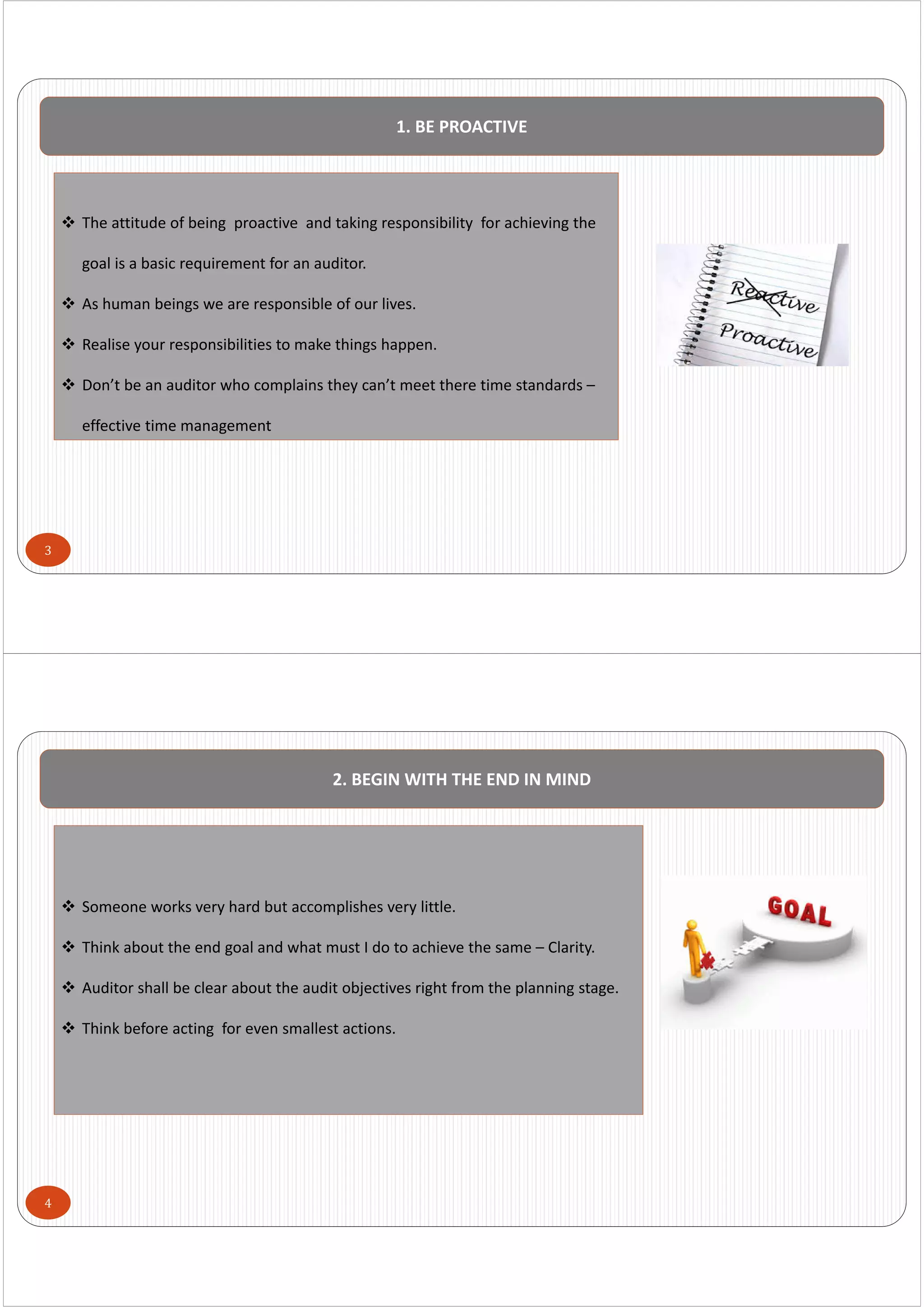 3
1. BE PROACTIVE
 The attitude of being  proactive  and taking responsibility  for achieving the 
goal is a basic requirement for an auditor.
 As human beings we are responsible of our lives.
 Realise your responsibilities to make things happen.
 Don’t be an auditor who complains they can’t meet there time standards –
effective time management
4
2. BEGIN WITH THE END IN MIND
 Someone works very hard but accomplishes very little.
 Think about the end goal and what must I do to achieve the same – Clarity.
 Auditor shall be clear about the audit objectives right from the planning stage.
 Think before acting  for even smallest actions.
 