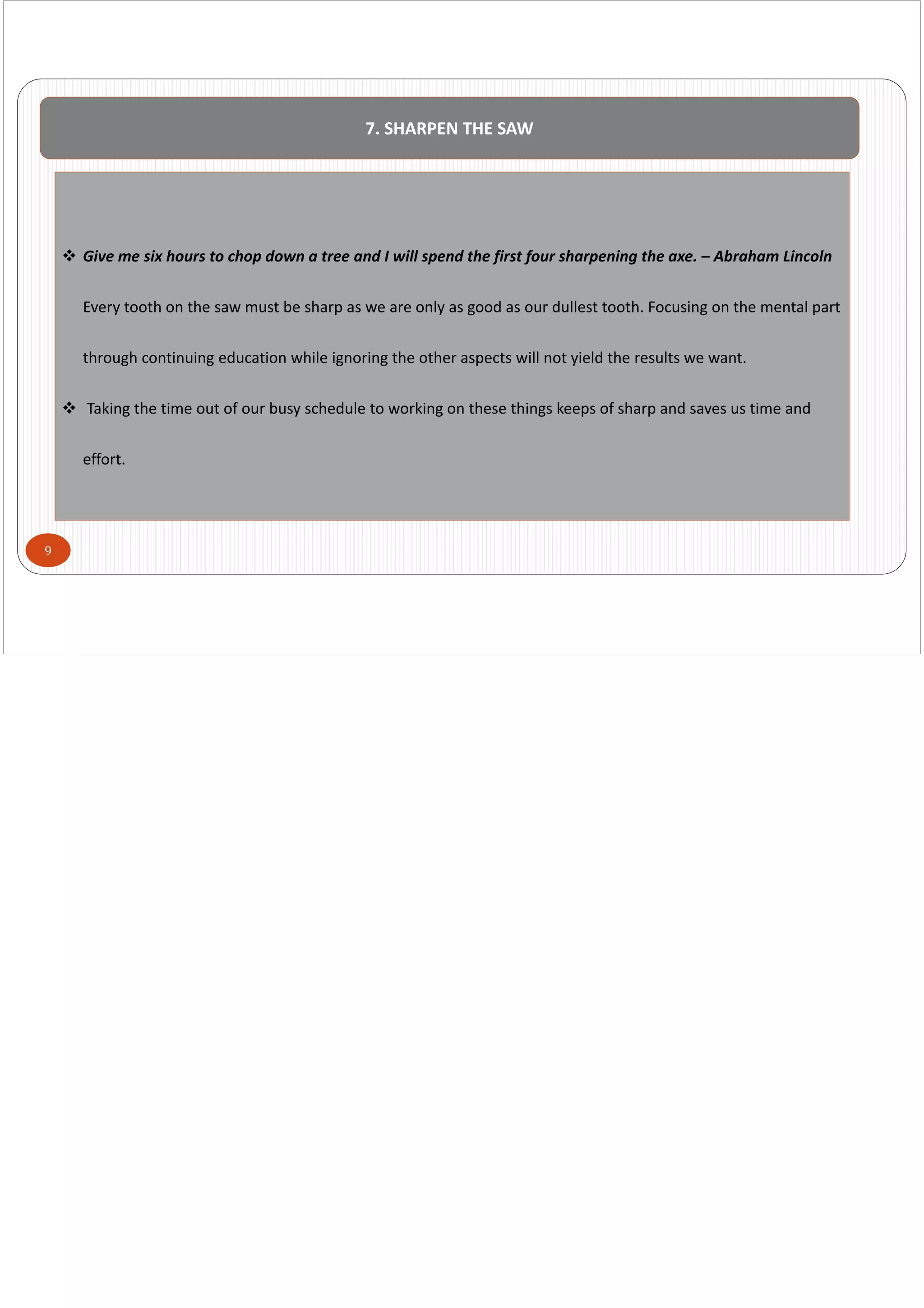9
7. SHARPEN THE SAW
 Give me six hours to chop down a tree and I will spend the first four sharpening the axe. – Abraham Lincoln
Every tooth on the saw must be sharp as we are only as good as our dullest tooth. Focusing on the mental part 
through continuing education while ignoring the other aspects will not yield the results we want.
 Taking the time out of our busy schedule to working on these things keeps of sharp and saves us time and 
effort. 
 