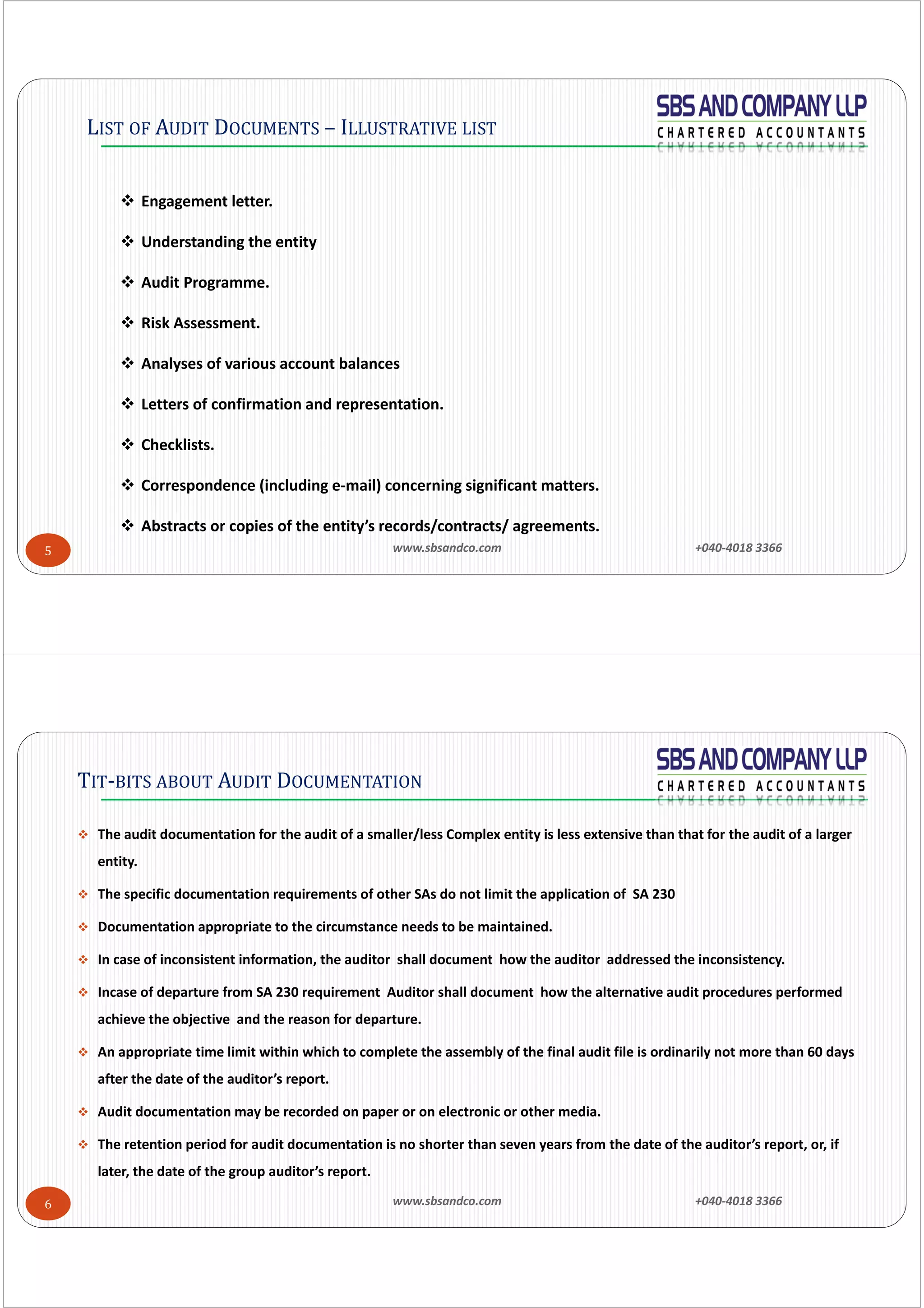 www.sbsandco.com                +040‐4018 3366 5
LIST OF AUDIT DOCUMENTS – ILLUSTRATIVE LIST
 Engagement letter.
 Understanding the entity
 Audit Programme.
 Risk Assessment. 
 Analyses of various account balances 
 Letters of confirmation and representation. 
 Checklists. 
 Correspondence (including e‐mail) concerning significant matters. 
 Abstracts or copies of the entity’s records/contracts/ agreements. 
www.sbsandco.com                +040‐4018 3366 6
 The audit documentation for the audit of a smaller/less Complex entity is less extensive than that for the audit of a larger 
entity.
 The specific documentation requirements of other SAs do not limit the application of  SA 230
 Documentation appropriate to the circumstance needs to be maintained. 
 In case of inconsistent information, the auditor  shall document  how the auditor  addressed the inconsistency.
 Incase of departure from SA 230 requirement  Auditor shall document  how the alternative audit procedures performed 
achieve the objective  and the reason for departure.
 An appropriate time limit within which to complete the assembly of the final audit file is ordinarily not more than 60 days 
after the date of the auditor’s report.  
 Audit documentation may be recorded on paper or on electronic or other media. 
 The retention period for audit documentation is no shorter than seven years from the date of the auditor’s report, or, if 
later, the date of the group auditor’s report. 
TIT-BITS ABOUT AUDIT DOCUMENTATION
 