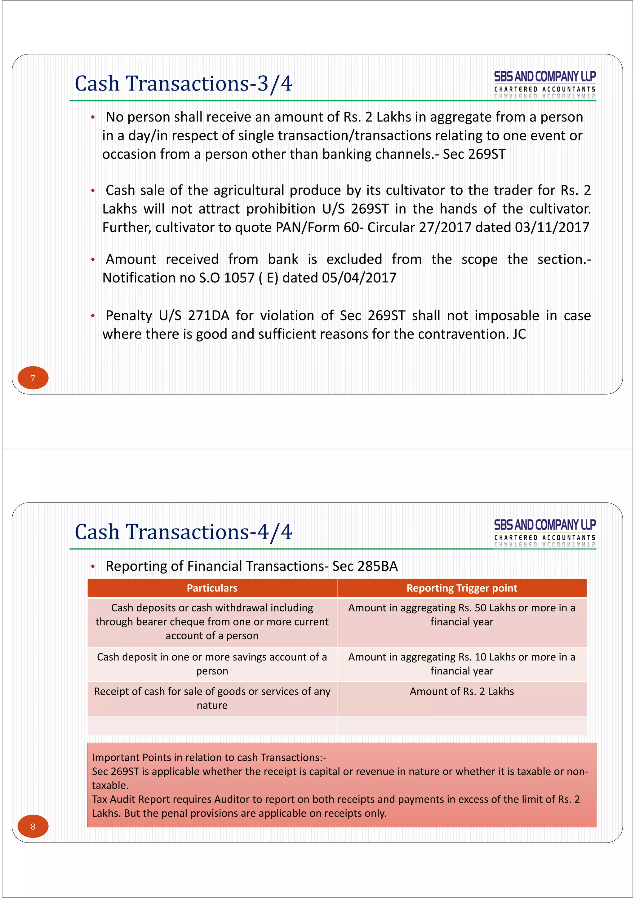 7
• No person shall receive an amount of Rs. 2 Lakhs in aggregate from a person 
in a day/in respect of single transaction/transactions relating to one event or 
occasion from a person other than banking channels.‐ Sec 269ST
• Cash sale of the agricultural produce by its cultivator to the trader for Rs. 2
Lakhs will not attract prohibition U/S 269ST in the hands of the cultivator.
Further, cultivator to quote PAN/Form 60‐ Circular 27/2017 dated 03/11/2017
• Amount received from bank is excluded from the scope the section.‐
Notification no S.O 1057 ( E) dated 05/04/2017
• Penalty U/S 271DA for violation of Sec 269ST shall not imposable in case
where there is good and sufficient reasons for the contravention. JC
Cash Transactions-3/4
8
• Reporting of Financial Transactions‐ Sec 285BA
Cash Transactions-4/4
Particulars Reporting Trigger point
Cash deposits or cash withdrawal including 
through bearer cheque from one or more current 
account of a person
Amount in aggregating Rs. 50 Lakhs or more in a 
financial year
Cash deposit in one or more savings account of a 
person 
Amount in aggregating Rs. 10 Lakhs or more in a 
financial year
Receipt of cash for sale of goods or services of any 
nature
Amount of Rs. 2 Lakhs
Important Points in relation to cash Transactions:‐
Sec 269ST is applicable whether the receipt is capital or revenue in nature or whether it is taxable or non‐
taxable.
Tax Audit Report requires Auditor to report on both receipts and payments in excess of the limit of Rs. 2 
Lakhs. But the penal provisions are applicable on receipts only. 
 