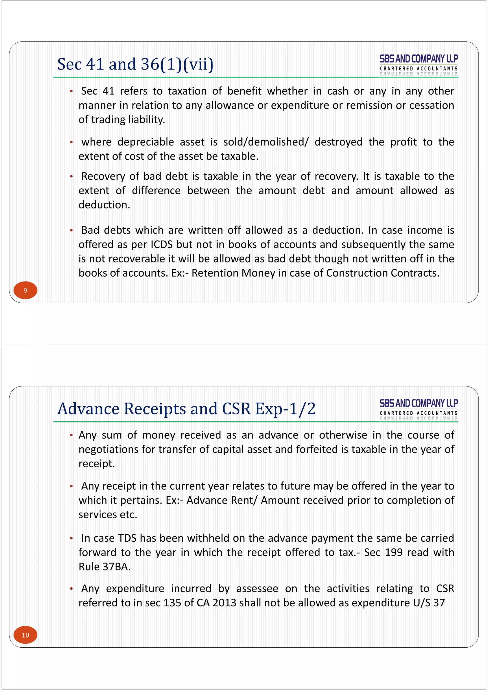 9
• Sec 41 refers to taxation of benefit whether in cash or any in any other
manner in relation to any allowance or expenditure or remission or cessation
of trading liability.
• where depreciable asset is sold/demolished/ destroyed the profit to the
extent of cost of the asset be taxable.
• Recovery of bad debt is taxable in the year of recovery. It is taxable to the
extent of difference between the amount debt and amount allowed as
deduction.
• Bad debts which are written off allowed as a deduction. In case income is
offered as per ICDS but not in books of accounts and subsequently the same
is not recoverable it will be allowed as bad debt though not written off in the
books of accounts. Ex:‐ Retention Money in case of Construction Contracts.
Sec 41 and 36(1)(vii)
10
• Any sum of money received as an advance or otherwise in the course of
negotiations for transfer of capital asset and forfeited is taxable in the year of
receipt.
• Any receipt in the current year relates to future may be offered in the year to
which it pertains. Ex:‐ Advance Rent/ Amount received prior to completion of
services etc.
• In case TDS has been withheld on the advance payment the same be carried
forward to the year in which the receipt offered to tax.‐ Sec 199 read with
Rule 37BA.
• Any expenditure incurred by assessee on the activities relating to CSR
referred to in sec 135 of CA 2013 shall not be allowed as expenditure U/S 37
Advance Receipts and CSR Exp-1/2
 
