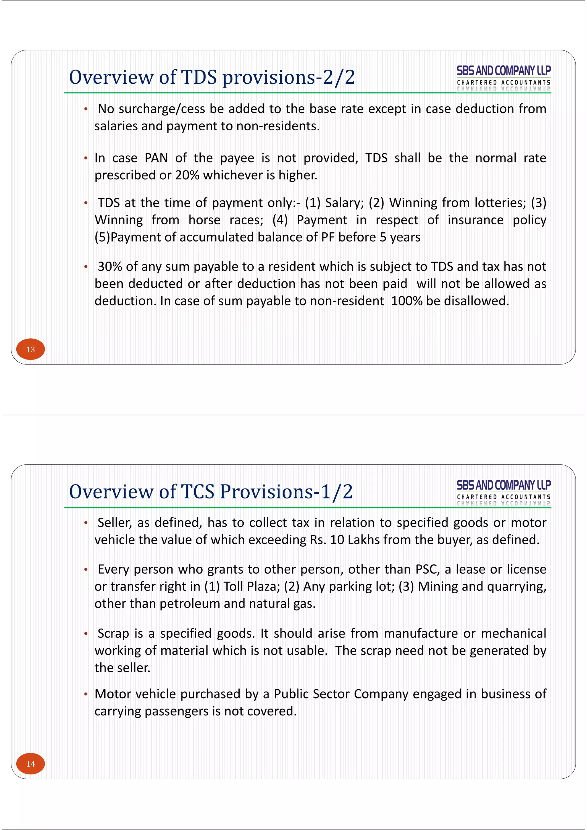 13
• No surcharge/cess be added to the base rate except in case deduction from
salaries and payment to non‐residents.
• In case PAN of the payee is not provided, TDS shall be the normal rate
prescribed or 20% whichever is higher.
• TDS at the time of payment only:‐ (1) Salary; (2) Winning from lotteries; (3)
Winning from horse races; (4) Payment in respect of insurance policy
(5)Payment of accumulated balance of PF before 5 years
• 30% of any sum payable to a resident which is subject to TDS and tax has not
been deducted or after deduction has not been paid will not be allowed as
deduction. In case of sum payable to non‐resident 100% be disallowed.
Overview of TDS provisions-2/2
14
• Seller, as defined, has to collect tax in relation to specified goods or motor
vehicle the value of which exceeding Rs. 10 Lakhs from the buyer, as defined.
• Every person who grants to other person, other than PSC, a lease or license
or transfer right in (1) Toll Plaza; (2) Any parking lot; (3) Mining and quarrying,
other than petroleum and natural gas.
• Scrap is a specified goods. It should arise from manufacture or mechanical
working of material which is not usable. The scrap need not be generated by
the seller.
• Motor vehicle purchased by a Public Sector Company engaged in business of
carrying passengers is not covered.
Overview of TCS Provisions-1/2
 