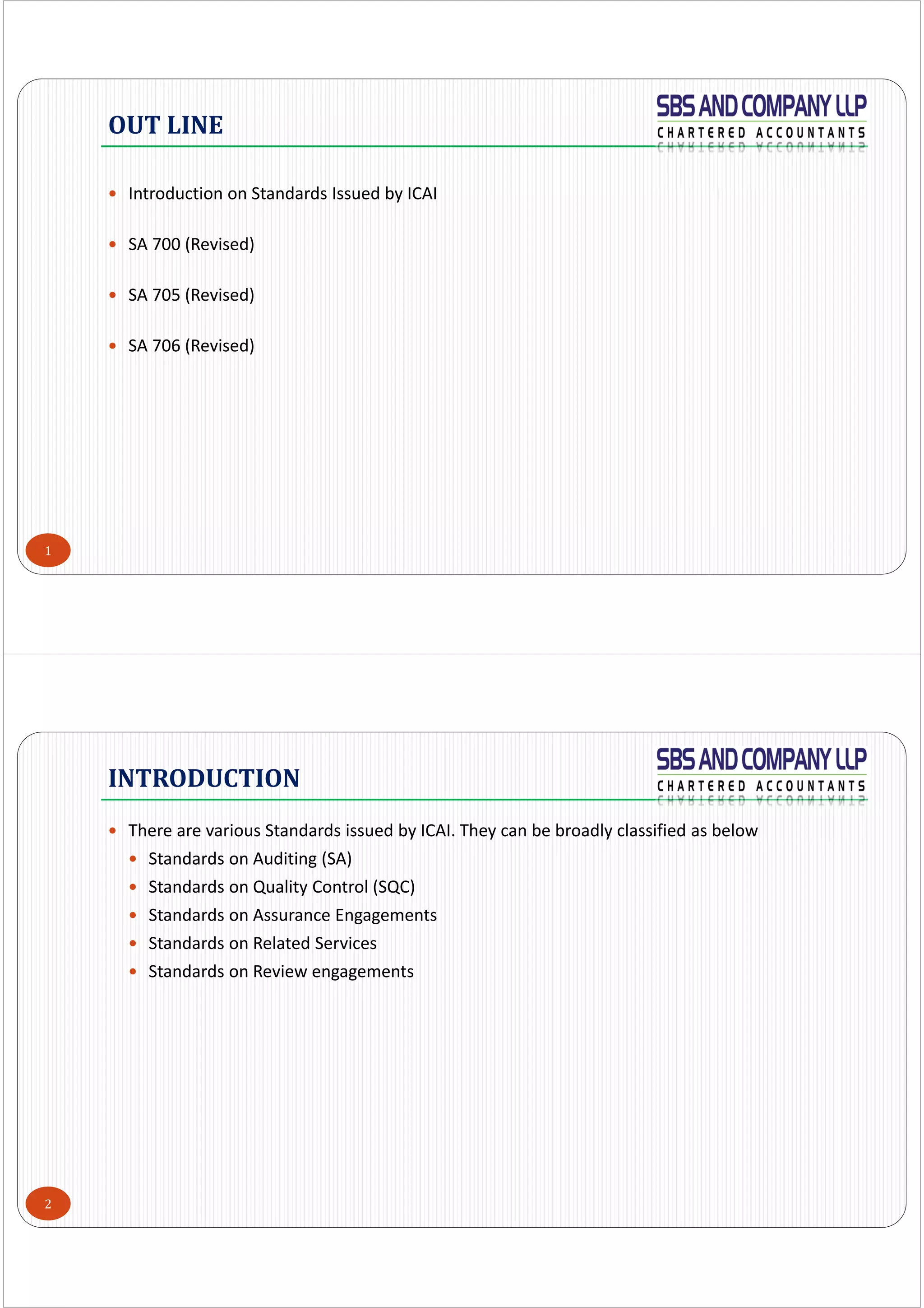 1
 Introduction on Standards Issued by ICAI
 SA 700 (Revised)
 SA 705 (Revised)
 SA 706 (Revised)
OUT	LINE
2
 There are various Standards issued by ICAI. They can be broadly classified as below
 Standards on Auditing (SA)
 Standards on Quality Control (SQC)
 Standards on Assurance Engagements
 Standards on Related Services
 Standards on Review engagements
INTRODUCTION
 