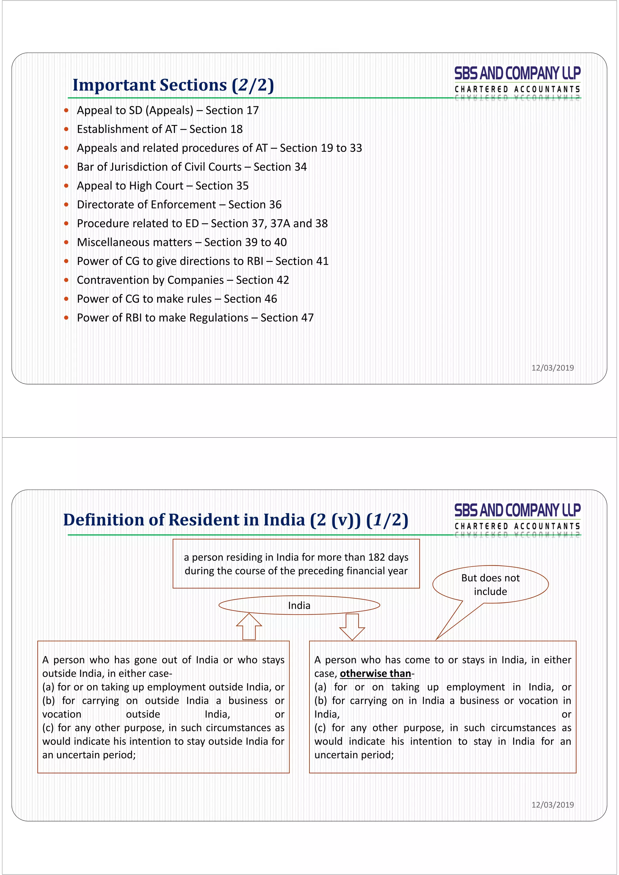 Important	Sections	(2/2)
 Appeal to SD (Appeals) – Section 17
 Establishment of AT – Section 18
 Appeals and related procedures of AT – Section 19 to 33
 Bar of Jurisdiction of Civil Courts – Section 34
 Appeal to High Court – Section 35
 Directorate of Enforcement – Section 36
 Procedure related to ED – Section 37, 37A and 38
 Miscellaneous matters – Section 39 to 40
 Power of CG to give directions to RBI – Section 41
 Contravention by Companies – Section 42
 Power of CG to make rules – Section 46
 Power of RBI to make Regulations – Section 47
12/03/2019
Definition	of	Resident	in	India	(2	(v))	(1/2)
12/03/2019
a person residing in India for more than 182 days 
during the course of the preceding financial year
A person who has gone out of India or who stays
outside India, in either case‐
(a) for or on taking up employment outside India, or
(b) for carrying on outside India a business or
vocation outside India, or
(c) for any other purpose, in such circumstances as
would indicate his intention to stay outside India for
an uncertain period;
A person who has come to or stays in India, in either
case, otherwise than‐
(a) for or on taking up employment in India, or
(b) for carrying on in India a business or vocation in
India, or
(c) for any other purpose, in such circumstances as
would indicate his intention to stay in India for an
uncertain period;
India
But does not 
include
 