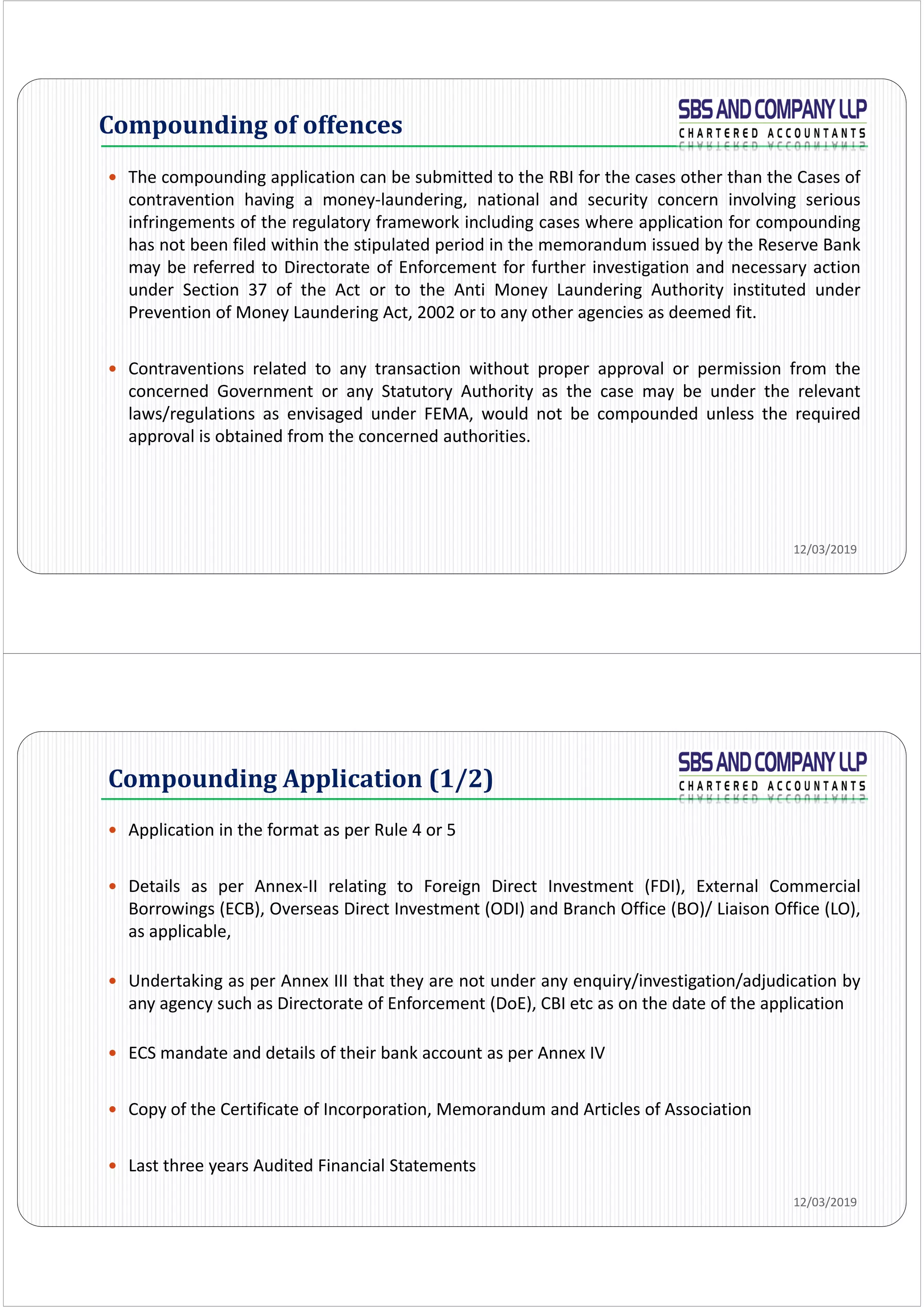  The compounding application can be submitted to the RBI for the cases other than the Cases of
contravention having a money‐laundering, national and security concern involving serious
infringements of the regulatory framework including cases where application for compounding
has not been filed within the stipulated period in the memorandum issued by the Reserve Bank
may be referred to Directorate of Enforcement for further investigation and necessary action
under Section 37 of the Act or to the Anti Money Laundering Authority instituted under
Prevention of Money Laundering Act, 2002 or to any other agencies as deemed fit.
 Contraventions related to any transaction without proper approval or permission from the
concerned Government or any Statutory Authority as the case may be under the relevant
laws/regulations as envisaged under FEMA, would not be compounded unless the required
approval is obtained from the concerned authorities.
Compounding	of	offences
12/03/2019
Compounding Application (1/2)
 Application in the format as per Rule 4 or 5
 Details as per Annex‐II relating to Foreign Direct Investment (FDI), External Commercial
Borrowings (ECB), Overseas Direct Investment (ODI) and Branch Office (BO)/ Liaison Office (LO),
as applicable,
 Undertaking as per Annex III that they are not under any enquiry/investigation/adjudication by
any agency such as Directorate of Enforcement (DoE), CBI etc as on the date of the application
 ECS mandate and details of their bank account as per Annex IV
 Copy of the Certificate of Incorporation, Memorandum and Articles of Association
 Last three years Audited Financial Statements
12/03/2019
 