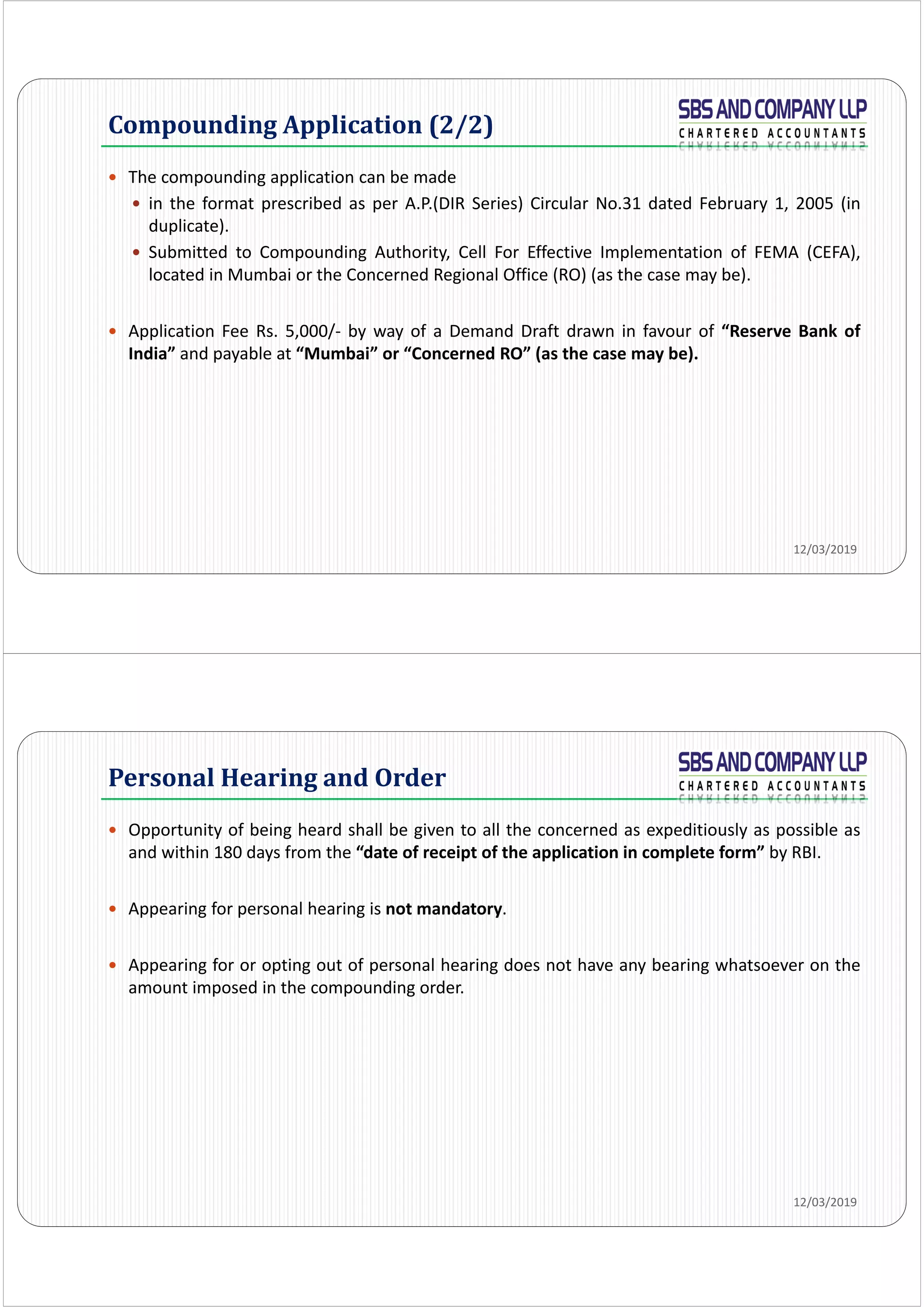 Compounding Application (2/2)
 The compounding application can be made
 in the format prescribed as per A.P.(DIR Series) Circular No.31 dated February 1, 2005 (in
duplicate).
 Submitted to Compounding Authority, Cell For Effective Implementation of FEMA (CEFA),
located in Mumbai or the Concerned Regional Office (RO) (as the case may be).
 Application Fee Rs. 5,000/‐ by way of a Demand Draft drawn in favour of “Reserve Bank of
India” and payable at “Mumbai” or “Concerned RO” (as the case may be).
12/03/2019
 Opportunity of being heard shall be given to all the concerned as expeditiously as possible as
and within 180 days from the “date of receipt of the application in complete form” by RBI.
 Appearing for personal hearing is not mandatory.
 Appearing for or opting out of personal hearing does not have any bearing whatsoever on the
amount imposed in the compounding order.
Personal	Hearing	and	Order
12/03/2019
 