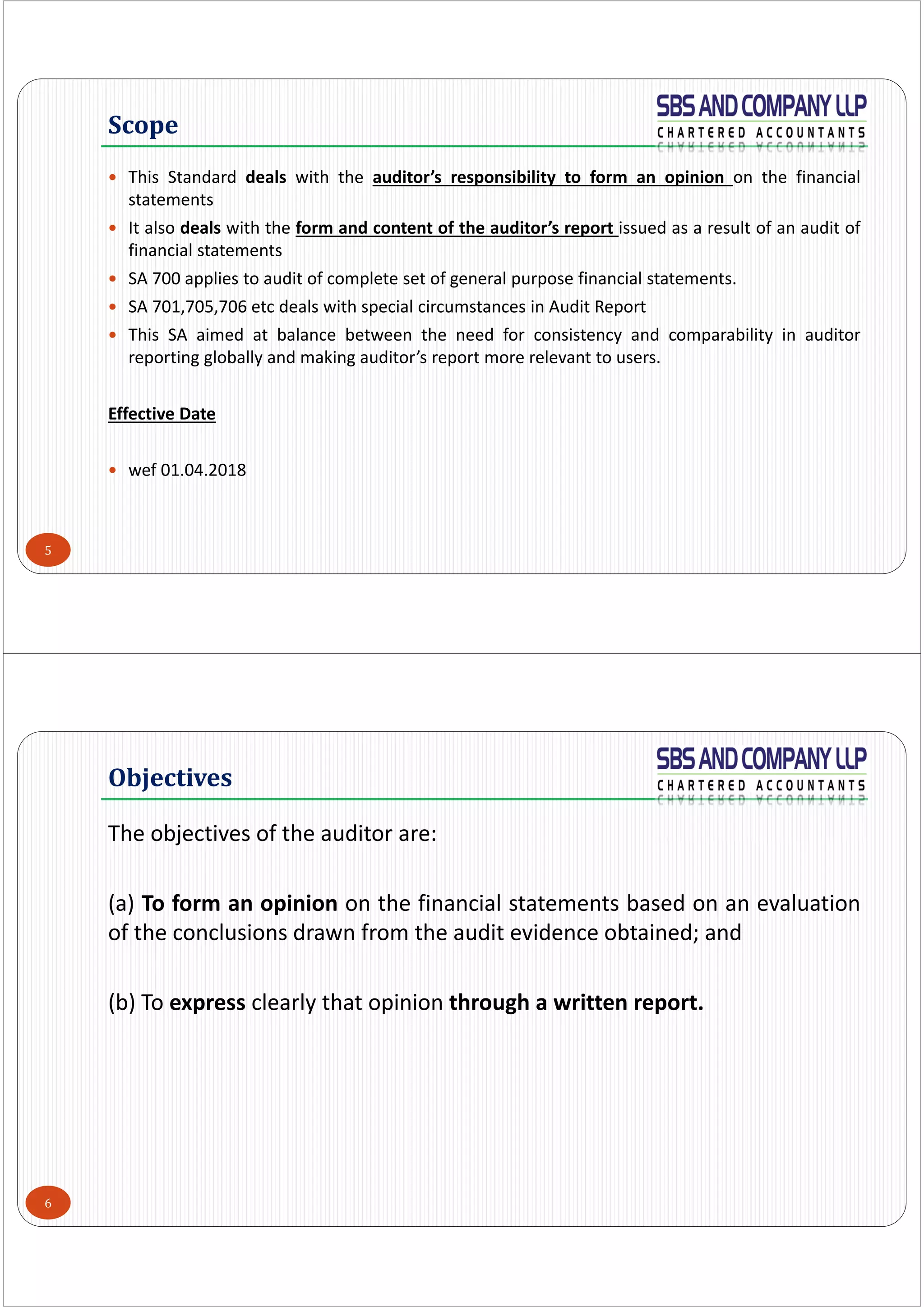 5
 This Standard deals with the auditor’s responsibility to form an opinion on the financial
statements
 It also deals with the form and content of the auditor’s report issued as a result of an audit of
financial statements
 SA 700 applies to audit of complete set of general purpose financial statements.
 SA 701,705,706 etc deals with special circumstances in Audit Report
 This SA aimed at balance between the need for consistency and comparability in auditor
reporting globally and making auditor’s report more relevant to users.
Effective Date
 wef 01.04.2018
Scope
6
The objectives of the auditor are: 
(a) To form an opinion on the financial statements based on an evaluation
of the conclusions drawn from the audit evidence obtained; and
(b) To express clearly that opinion through a written report.
Objectives
 