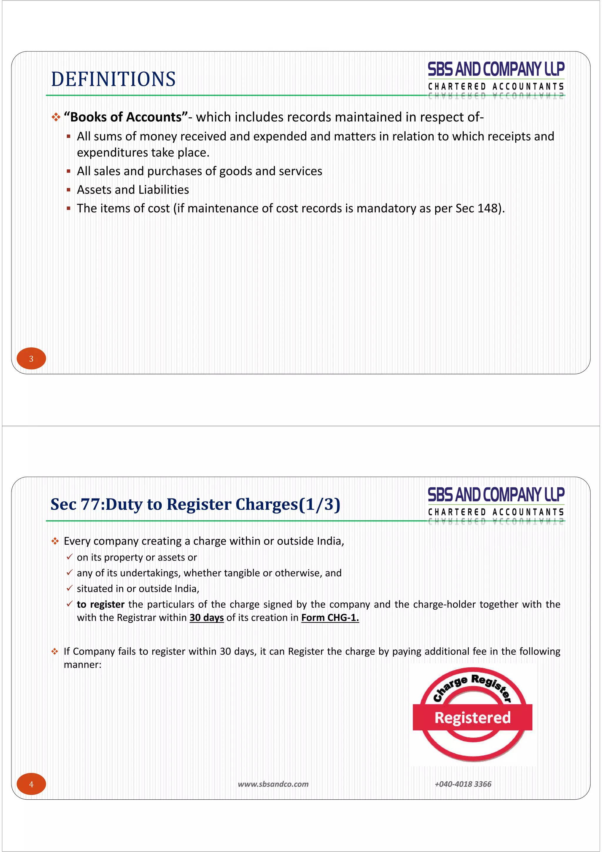 3
 “Books of Accounts”‐ which includes records maintained in respect of‐
 All sums of money received and expended and matters in relation to which receipts and 
expenditures take place.
 All sales and purchases of goods and services
 Assets and Liabilities
 The items of cost (if maintenance of cost records is mandatory as per Sec 148).
DEFINITIONS
4
 Every company creating a charge within or outside India,
 on its property or assets or
 any of its undertakings, whether tangible or otherwise, and
 situated in or outside India,
 to register the particulars of the charge signed by the company and the charge‐holder together with the
with the Registrar within 30 days of its creation in Form CHG‐1.
 If Company fails to register within 30 days, it can Register the charge by paying additional fee in the following
manner:
Sec	77:Duty	to	Register	Charges(1/3)
www.sbsandco.com                +040‐4018 3366 
 