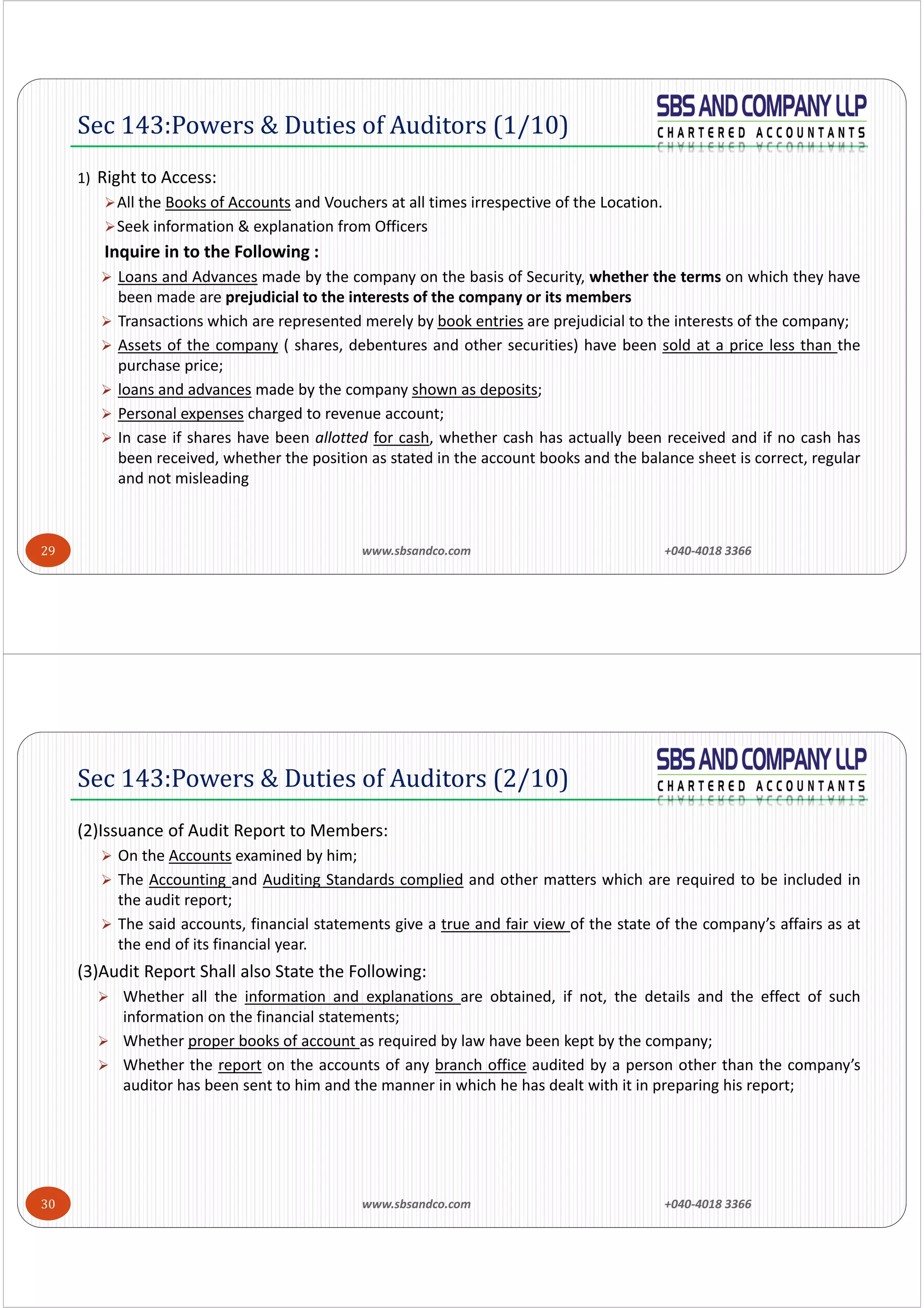 www.sbsandco.com                +040‐4018 3366 29
1) Right to Access:
All the Books of Accounts and Vouchers at all times irrespective of the Location.
Seek information & explanation from Officers
Inquire in to the Following :
 Loans and Advances made by the company on the basis of Security, whether the terms on which they have
been made are prejudicial to the interests of the company or its members
 Transactions which are represented merely by book entries are prejudicial to the interests of the company;
 Assets of the company ( shares, debentures and other securities) have been sold at a price less than the
purchase price;
 loans and advances made by the company shown as deposits;
 Personal expenses charged to revenue account;
 In case if shares have been allotted for cash, whether cash has actually been received and if no cash has
been received, whether the position as stated in the account books and the balance sheet is correct, regular
and not misleading
Sec 143:Powers & Duties of Auditors (1/10)
www.sbsandco.com                +040‐4018 3366 30
(2)Issuance of Audit Report to Members:
 On the Accounts examined by him;
 The Accounting and Auditing Standards complied and other matters which are required to be included in
the audit report;
 The said accounts, financial statements give a true and fair view of the state of the company’s affairs as at
the end of its financial year.
(3)Audit Report Shall also State the Following:
 Whether all the information and explanations are obtained, if not, the details and the effect of such
information on the financial statements;
 Whether proper books of account as required by law have been kept by the company;
 Whether the report on the accounts of any branch office audited by a person other than the company’s
auditor has been sent to him and the manner in which he has dealt with it in preparing his report;
Sec 143:Powers & Duties of Auditors (2/10)
 