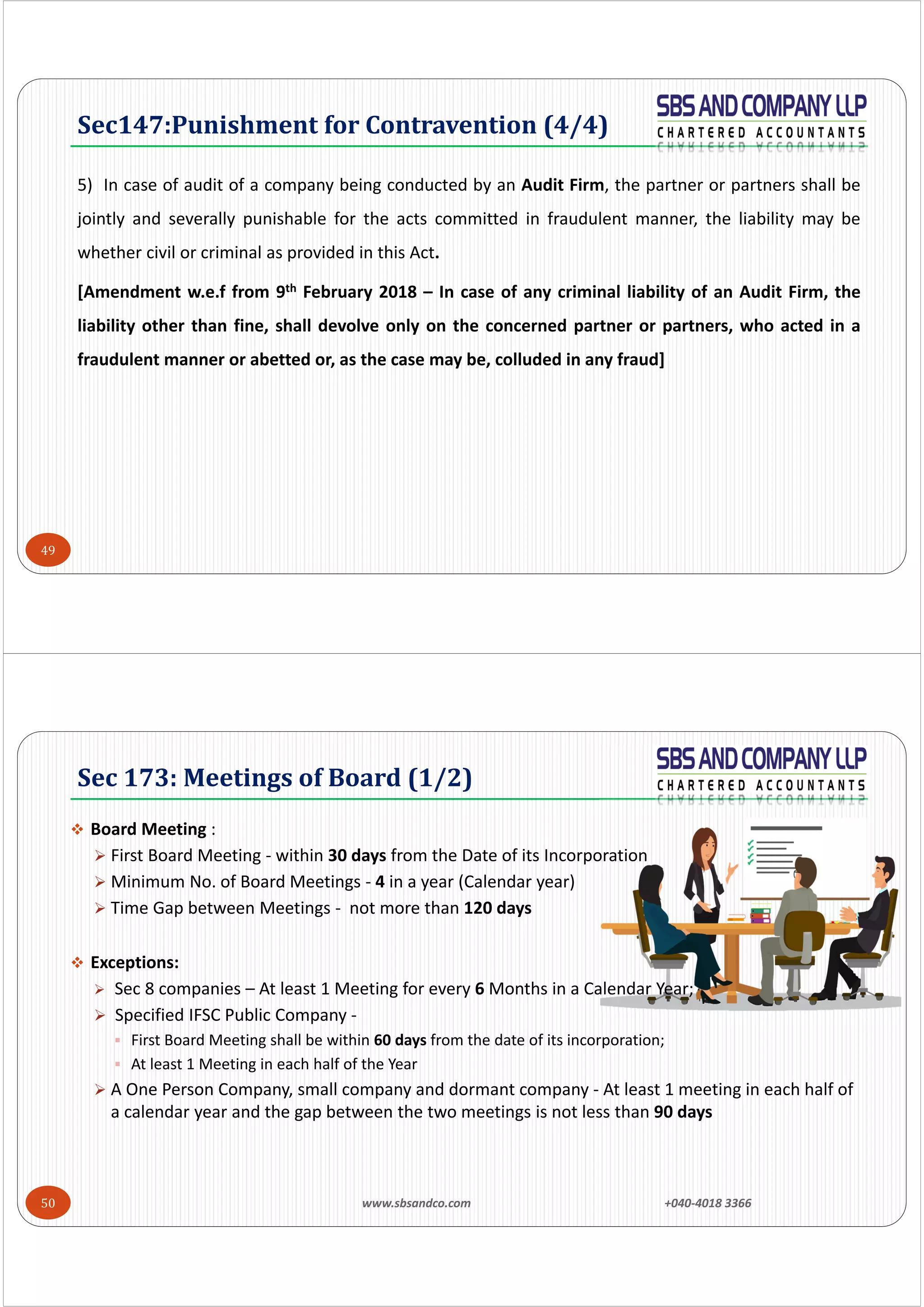 49
5) In case of audit of a company being conducted by an Audit Firm, the partner or partners shall be
jointly and severally punishable for the acts committed in fraudulent manner, the liability may be
whether civil or criminal as provided in this Act.
[Amendment w.e.f from 9th February 2018 – In case of any criminal liability of an Audit Firm, the
liability other than fine, shall devolve only on the concerned partner or partners, who acted in a
fraudulent manner or abetted or, as the case may be, colluded in any fraud]
Sec147:Punishment	for	Contravention	(4/4)
www.sbsandco.com                +040‐4018 3366 50
 Board Meeting :
 First Board Meeting ‐ within 30 days from the Date of its Incorporation
 Minimum No. of Board Meetings ‐ 4 in a year (Calendar year)
 Time Gap between Meetings ‐ not more than 120 days
 Exceptions:
 Sec 8 companies – At least 1 Meeting for every 6 Months in a Calendar Year;
 Specified IFSC Public Company ‐
 First Board Meeting shall be within 60 days from the date of its incorporation;
 At least 1 Meeting in each half of the Year
 A One Person Company, small company and dormant company ‐ At least 1 meeting in each half of
a calendar year and the gap between the two meetings is not less than 90 days
Sec	173:	Meetings	of	Board	(1/2)
 