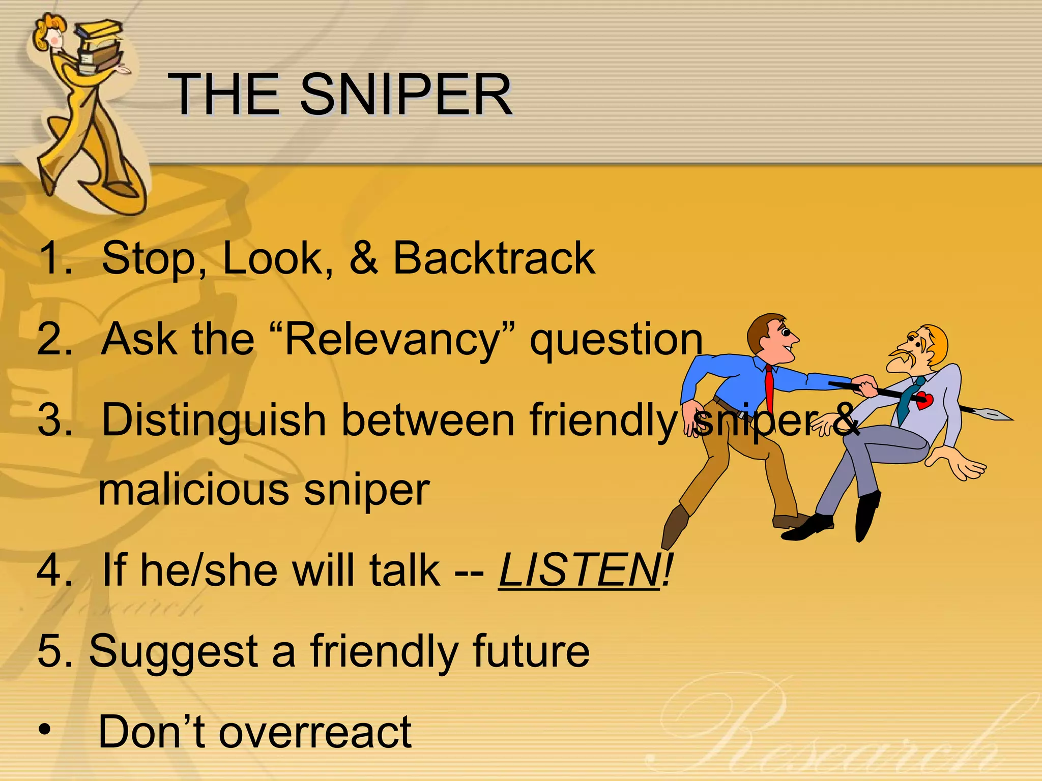 THE SNIPER 1.  Stop, Look, & Backtrack 2.  Ask the “Relevancy” question 3.  Distinguish between friendly sniper & malicious sniper 4.  If he/she will talk --  LISTEN ! 5. Suggest a friendly future Don’t overreact 