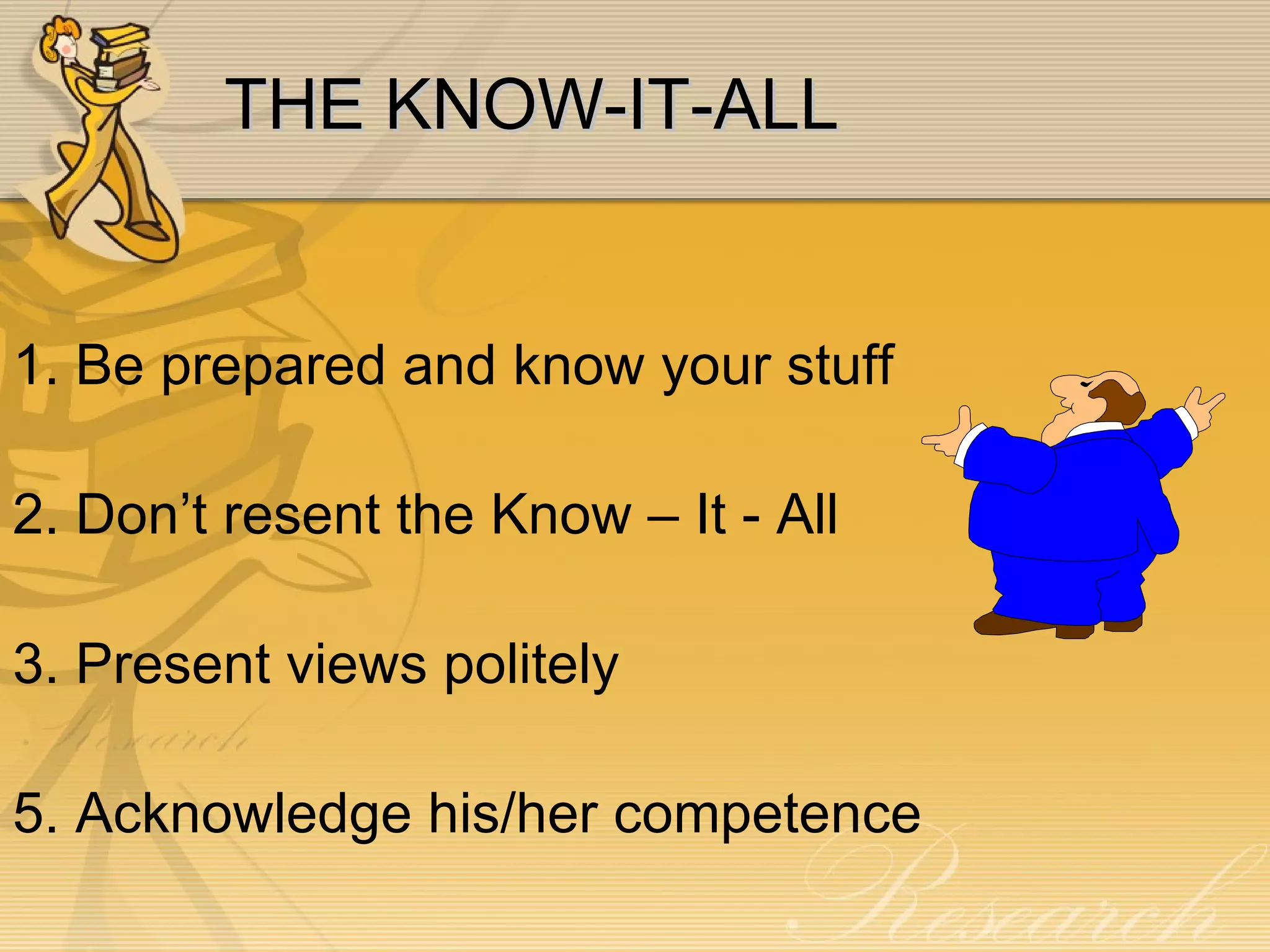 THE KNOW-IT-ALL 1. Be prepared and know your stuff 2. Don’t resent the Know – It - All 3. Present views politely 5. Acknowledge his/her competence 