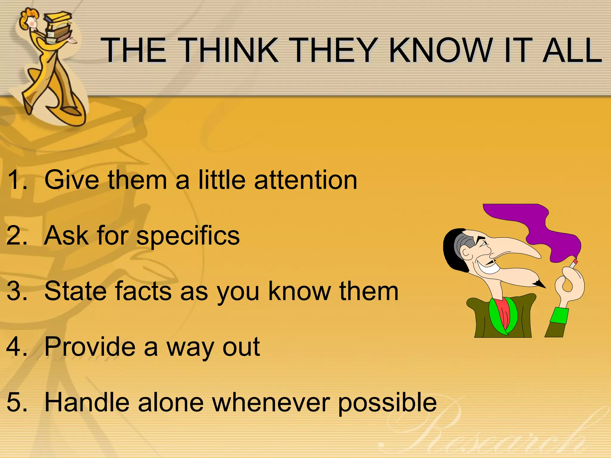 THE THINK THEY KNOW IT ALL 1.  Give them a little attention 2.  Ask for specifics 3.  State facts as you know them 4.  Provide a way out 5.  Handle alone whenever possible 