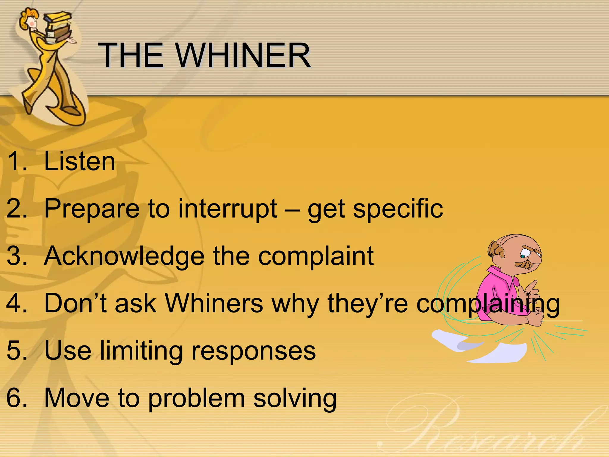 THE WHINER 1.  Listen 2.  Prepare to interrupt – get specific 3.  Acknowledge the complaint 4.  Don’t ask Whiners why they’re complaining 5.  Use limiting responses 6.  Move to problem solving 